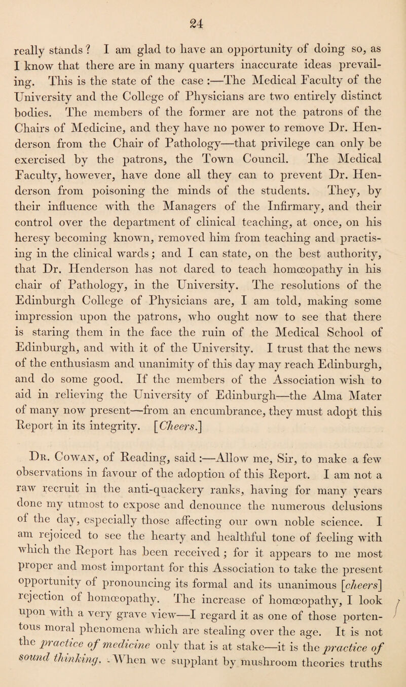 really stands ? I am glad to have an opportunity of doing so, as I know that there are in many quarters inaccurate ideas prevail¬ ing. This is the state of the case :—The Medical Faculty of the University and the College of Physicians are two entirely distinct bodies. The members of the former are not the patrons of the Chairs of Medicine, and they have no power to remove Dr. Hen¬ derson from the Chair of Pathology—that privilege can only be exercised by the patrons, the Town Council. The Medical Faculty, however, have done all they can to prevent Dr. Hen¬ derson from poisoning the minds of the students. They, by their influence with the Managers of the Infirmary, and their control over the department of clinical teaching, at once, on his heresy becoming known, removed him from teaching and practis¬ ing in the clinical wards; and I can state, on the best authority, that Dr. Henderson has not dared to teach homoeopathy in his chair of Pathology, in the University. The resolutions of the Edinburgh College of Physicians are, I am told, making some impression upon the patrons, who ought now to see that there is staring them in the face the ruin of the Medical School of Edinburgh, and with it of the University. I trust that the news of the enthusiasm and unanimity of this day may reach Edinburgh, and do some good. If the members of the Association wish to aid in relieving the University of Edinburgh—the Alma Mater of many now present—from an encumbrance, they must adopt this Report in its integrity. [Cheers i\ Dr. Cowan, of Reading, said :—Allow me, Sir, to make a few observations in favour of the adoption of this Report. I am not a raw recruit in the anti-quackery ranks, having for many years done my utmost to expose and denounce the numerous delusions of the day, especially those affecting our own noble science. I am rejoiced to see the hearty and healthful tone of feeling with which the Report has been received ; for it appears to me most proper and most important for this Association to take the present oppoitunitv of pronouncing its formal and its unanimous [cheers\ iejection of homoeopathy. The increase of homoeopathy, I look upon with a very grave view—I regard it as one of those porten¬ tous moral phenomena which are stealing over the age. It is not the ‘practice of medicine only that is at stake—it is th e practice of sound thinking. - When we supplant by mushroom theories truths