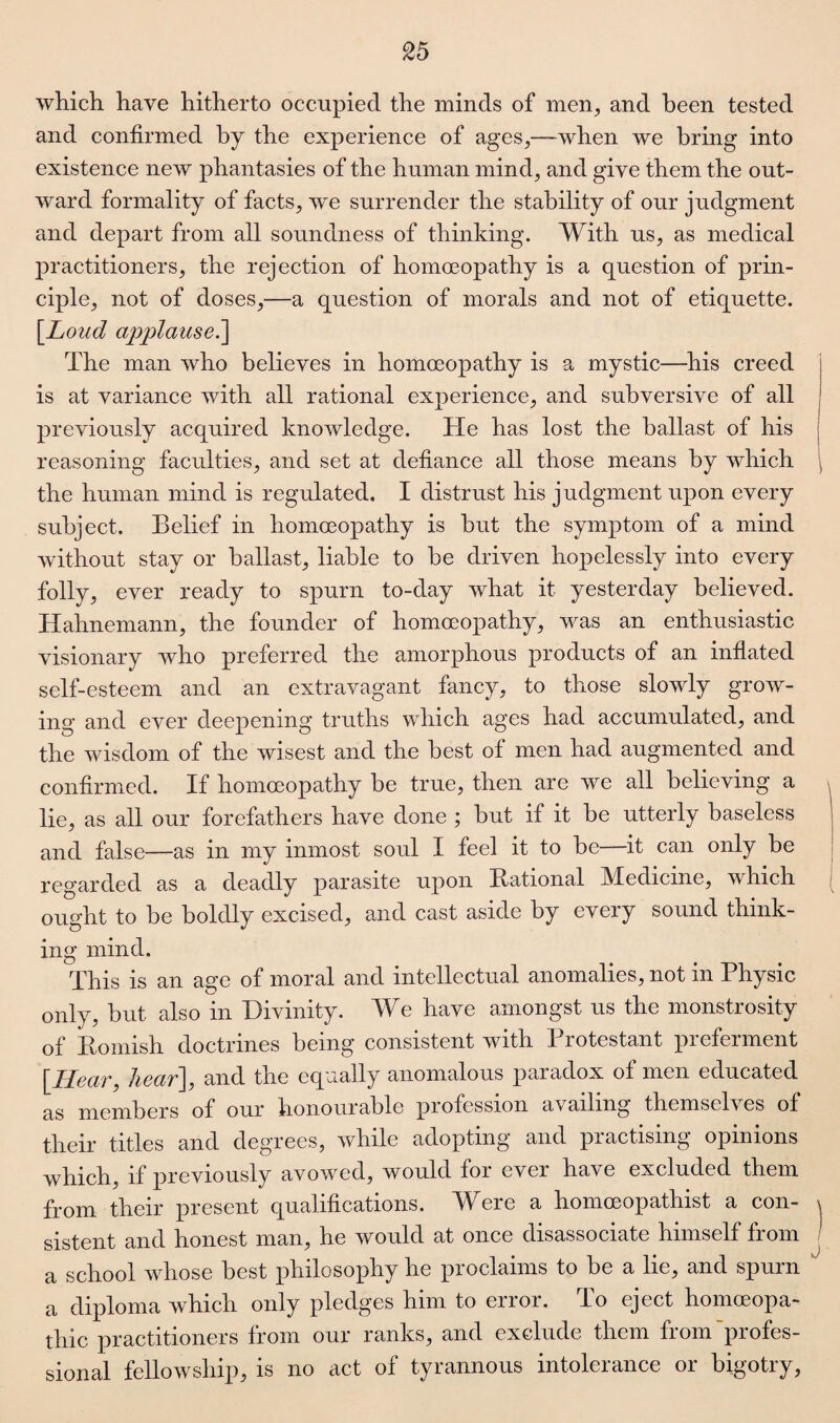 which have hitherto occupied the minds of men, and been tested and confirmed by the experience of ages,—when we bring into existence new phantasies of the human mind, and give them the out¬ ward formality of facts, we surrender the stability of our judgment and depart from all soundness of thinking. With us, as medical practitioners, the rejection of homoeopathy is a question of prin¬ ciple, not of doses,—a question of morals and not of etiquette. [Loud applause.] The man who believes in homoeopathy is a mystic—his creed is at variance Avith all rational experience, and subversive of all ! previously acquired knoAvledge. He has lost the ballast of his reasoning faculties, and set at defiance all those means by which the human mind is regulated. I distrust his judgment upon every subject. Belief in homoeopathy is but the symptom of a mind without stay or ballast, liable to he driven hopelessly into every folly, ever ready to spurn to-day what it yesterday believed. Hahnemann, the founder of homoeopathy, Avas an enthusiastic visionary wdio preferred the amorphous products of an inflated self-esteem and an extravagant fancy, to those sloAvly groAV- ing and ever deepening truths which ages had accumulated, and the Avisdom of the wisest and the best of men had augmented and confirmed. If homoeopathy be true, then are we all believing a lie, as all our forefathers have done ; hut if it he utterly baseless and false—as in my inmost soul I feel it to be—it can only he regarded as a deadly parasite upon Rational Medicine, Avhich ought to he boldly excised, and cast aside by every sound think¬ ing mind. This is an age of moral and intellectual anomalies, not in Physic only, but also in Divinity. We have amongst us the monstrosity of Romish doctrines being consistent with 1 lotcstant pieferment [Hear, hear], and the equally anomalous paradox of men educated as members of our honourable profession availing themselves of their titles and degrees, Avhile adopting and practising opinions which, if previously avoAved, would for ever ha\e excluded them from their present qualifications. Were a homceopathist a con- x sistent and honest man, he Avould at once disassociate himself from a school whose best philosophy he proclaims to be a lie, and spurn K a diploma which only pledges him to error. To eject homoeopa¬ thic practitioners from our ranks, and exclude them from 'profes¬ sional fellowship, is no act of tyrannous intolerance or bigotry,