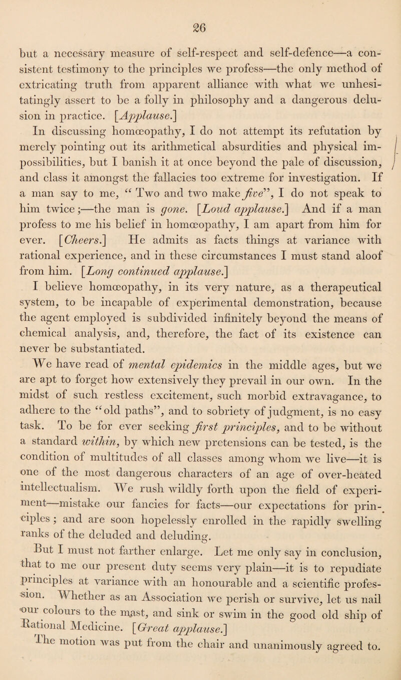 but a necessary measure of self-respect and self-defence—a con¬ sistent testimony to the principles we profess—the only method of extricating truth from apparent alliance with what we unhesi¬ tatingly assert to be a folly in philosophy and a dangerous delu¬ sion in practice. \_Applause.\ In discussing homoeopathy, I do not attempt its refutation by merely pointing out its arithmetical absurdities and physical im¬ possibilities, but I banish it at once beyond the pale of discussion, and class it amongst the fallacies too extreme for investigation. If a man say to me, “ Two and two make five”, I do not speak to him twice;—the man is gone. [.Loud applause.] And if a man profess to me his belief in homoeopathy, I am apart from him for ever. \Cheers.\ He admits as facts things at variance with rational experience, and in these circumstances I must stand aloof from him. \Long continued applause.] I believe homoeopathy, in its very nature, as a therapeutical system, to be incapable of experimental demonstration, because the agent employed is subdivided infinitely beyond the means of chemical analysis, and, therefore, the fact of its existence can never be substantiated. We have read of mental epidemics in the middle ages, but we are apt to forget how extensively they prevail in our own. In the midst of such restless excitement, such morbid extravagance, to adhere to the “old paths’5, and to sobriety of judgment, is no easy task. To be for ever seeking first principles, and to be without a standard within, by which new pretensions can be tested, is the condition of multitudes of all classes among whom we live—it is one of the most dangerous characters of an age of over-heated intellectualism. The rush wildly forth upon the field of experi¬ ment mistake our fancies for facts—our expectations for prin¬ ciples ; and are soon hopelessly enrolled in the rapidly swelling ranks o± the deluded and deluding. hut I must not farther enlarge. Let me only say in conclusion, that to me our present duty seems very plain—it is to repudiate principles at variance with an honourable and a scientific profes¬ sion. Whether as an Association we perish or survive, let us nail oui colours to the n\ast, and sink or swim in the good old ship of Hational Medicine. [ Great applause.] I he motion was put from the chair and unanimously agreed to.
