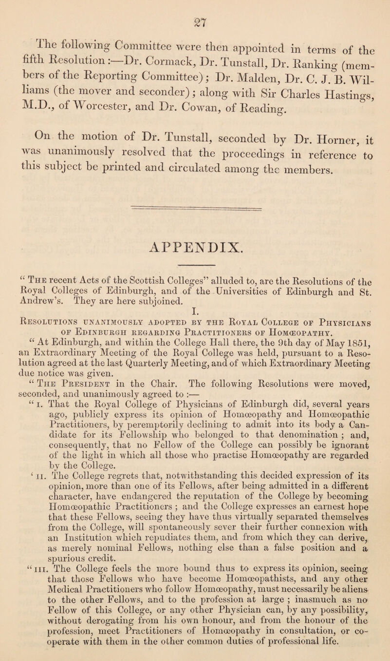 £7 The following Committee were then appointed in terms of the fifth Resolution:—Dr. Cormack, Dr. Tunstall, Dr. Ranking (mem¬ bers of the Reporting Committee) ; Dr. Malden, Dr. C. J. B. Wil¬ liams (the mover and seconder); along with Sir Charles Hastings, of W orcester, and Dr. Cowan, of Reading. On the motion of Dr. Tunstall, seconded by Dr. Horner, it v as unanimously lesolved that the proceedings m reference to this subject be punted and circulated among the members. APPENDIX. “ The recent Acts of the Scottish Colleges” alluded to, are the Resolutions of the Royal Colleges of Edinburgh, and of the Universities of Edinburgh and St. Andrew’s. They are here subjoined. I. Resolutions unanimously adopted by the Royal College of Physicians of Edinburgh regarding Practitioners of Homoeopathy. “ At Edinburgh, and within the College Hall there, the 9th day of May 1851, an Extraordinary Meeting of the Royal College was held, pursuant to a Reso¬ lution agreed at the last Quarterly Meeting, and of which Extraordinary Meeting due notice was given. “ The President in the Chair. The following Resolutions were moved, seconded, and unanimously agreed to :— “ i. That the Royal College of Physicians of Edinburgh did, several years ago, publicly express its opinion of Homoeopathy and Homoeopathic Practitioners, by peremptorily declining to admit into its body a Can¬ didate for its Fellowship who belonged to that denomination ; and, consequently, that no Fellow of the College can possibly be ignorant of the light in which all those who practise Homoeopathy are regarded by the College. ‘ ii. The College regrets that, notwithstanding this decided expression of its opinion, more than one of its Fellows, after being admitted in a different character, have endangered the reputation of the College by becoming Homoeopathic Practitioners ; and the College expresses an earnest hope that these Fellows, seeing they have thus virtually separated themselves from the College, will spontaneously sever their further connexion with an Institution which repudiates them, and from which they can derive, as merely nominal Fellows, nothing else than a false position and a spurious credit. “in. The College feels the more bound thus to express its opinion, seeing that those Fellows who have become Iiomoeopathists, and any other Medical Practitioners who follow Homoeopathy, must necessarily be aliens to the other Fellows, and to the profession at large ; inasmuch as no Fellow of this College, or any other Physician can, by any possibility, without derogating from his own honour, and from the honour of the profession, meet Practitioners of Homoeopathy in consultation, or co¬ operate with them in the other common duties of professional life.