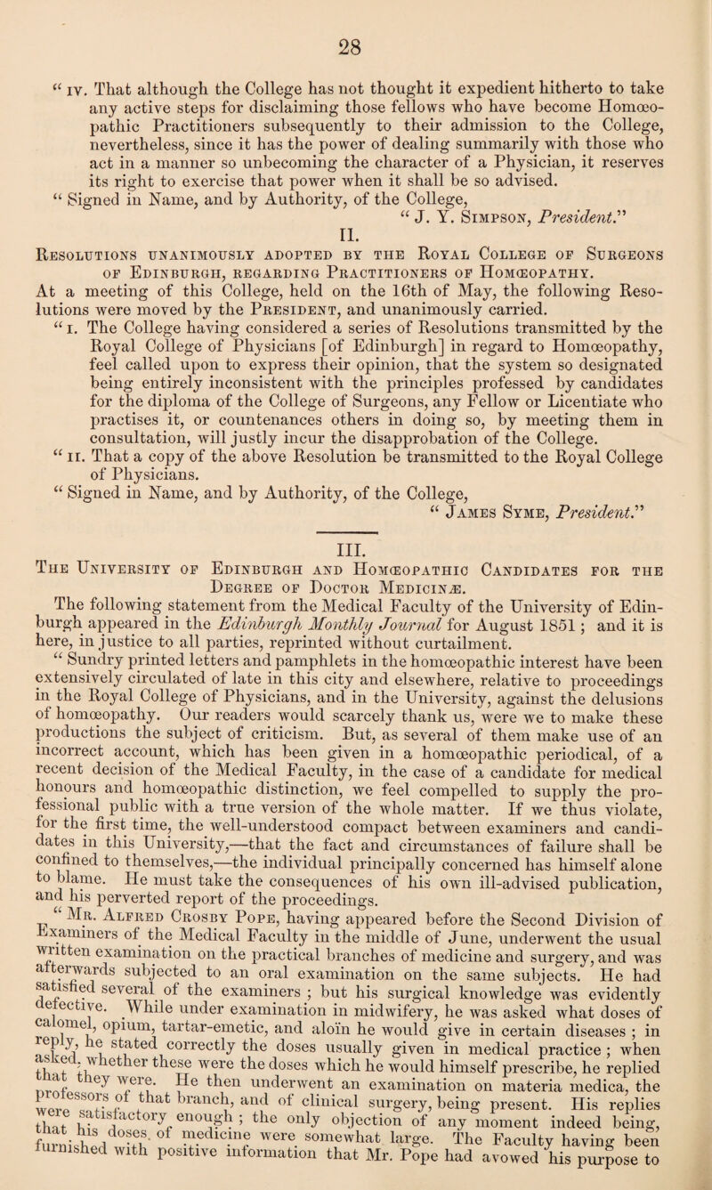 “ iv. That although the College has not thought it expedient hitherto to take any active steps for disclaiming those fellows who have become Homoeo¬ pathic Practitioners subsequently to their admission to the College, nevertheless, since it has the power of dealing summarily with those who act in a manner so unbecoming the character of a Physician, it reserves its right to exercise that power when it shall be so advised. “ Signed in Name, and by Authority, of the College, “ J. Y. Simpson, President.” II. Resolutions unanimously adopted by the Royal College or Surgeons of Edinburgh, regarding Practitioners of Homeopathy. At a meeting of this College, held on the 16th of May, the following Reso¬ lutions were moved by the President, and unanimously carried. “ i. The College having considered a series of Resolutions transmitted by the Royal College of Physicians [of Edinburgh] in regard to Homoeopathy, feel called upon to express their opinion, that the system so designated being entirely inconsistent with the principles professed by candidates for the diploma of the College of Surgeons, any Fellow or Licentiate who practises it, or countenances others in doing so, by meeting them in consultation, will justly incur the disapprobation of the College. “ ii. That a copy of the above Resolution be transmitted to the Royal College of Physicians. “ Signed in Name, and by Authority, of the College, “ James Syme, President.” III. The University of Edinburgh and Homeopathic Candidates for the Degree of Doctor Medicine. The following statement from the Medical Faculty of the University of Edin¬ burgh appeared in the Edinburgh Monthly Journal for August 1851; and it is here, injustice to all parties, reprinted without curtailment. u Sundry printed letters and pamphlets in the homoeopathic interest have been extensively circulated of late in this city and elsewhere, relative to proceedings in the Royal College of Physicians, and in the University, against the delusions of homoeopathy. Our readers would scarcely thank us, were we to make these productions the subject of criticism. But, as several of them make use of an incorrect account, which has been given in a homoeopathic periodical, of a recent decision of the Medical Faculty, in the case of a candidate for medical honours and homoeopathic distinction, we feel compelled to supply the pro¬ fessional public with a true version of the whole matter. If we thus violate, for the first time, the well-understood compact between examiners and candi¬ dates in this University,—that the fact and circumstances of failure shall be confined to themselves,—the individual principally concerned has himself alone to blame. He must take the consequences of his own ill-advised publication, and his perverted report of the proceedings. Mr. Alfred Crosby Pope, having appeared before the Second Division of xaminers of the Medical Faculty in the middle of June, underwent the usual written examination on the practical branches of medicine and surgery, and was atterwards subjected to an oral examination on the same subjects. He had satisfied several of the examiners ; but his surgical knowledge was evidently e ective. While under examination in midwifery, he was asked what doses of ca ome , opium, tartar-emetic, and aloin he would give in certain diseases ; in j’ stated correctly the doses usually given in medical practice ; when tlv t ii? e^ler ^iese were the doses which he would himself prescribe, he replied nrnf ^T.ei ?' *^en underwent an examination on materia medica, the -S,,? ^ branch, and of clinical surgery, being present. His replies that , a 1S ,lc 01y^ enough ; the only objection of any moment indeed being, fimWhpYuL ^.edlC.m? were. somewhat large. The Faculty having been furnished with positive information that Mr. Pope had avowed his purpose to