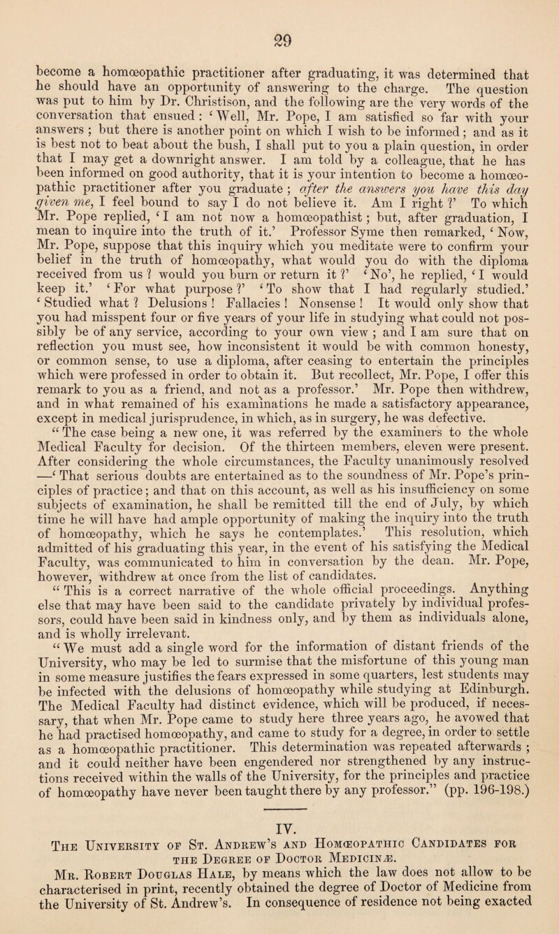 become a homoeopathic practitioner after graduating, it was determined that he should have an opportunity of answering to the charge. The question was put to him by Dr. Christison, and the following are the very words of the conversation that ensued: 'Well, Mr. Pope, I am satisfied so far with your answers ; but there is another point on which I wish to be informed; and as it is best not to beat about the bush, I shall put to you a plain question, in order that I may get a downright answer. I am told by a colleague, that he has been informed on good authority, that it is your intention to become a homoeo¬ pathic practitioner after you graduate ; after the answers you have this day given me, I feel bound to say I do not believe it. Am I right V To which Mr. Pope replied, 'I am not now a homoeopathist; but, after graduation, I mean to inquire into the truth of it.’ Professor Syme then remarked, ' Now, Mr. Pope, suppose that this inquiry which you meditate were to confirm your belief in the truth of homoeopathy, what would you do with the diploma received from us ? would you burn or return it V ‘No’, he replied, ' I would keep it.’ 'For what purpose?’ 'To show that I had regularly studied.’ ' Studied what ? Delusions ! Fallacies ! Nonsense ! It would only show that you had misspent four or five years of your life in studying what could not pos¬ sibly be of any service, according to your own view ; and I am sure that on reflection you must see, how inconsistent it would be with common honesty, or common sense, to use a diploma, after ceasing to entertain the principles which were professed in order to obtain it. But recollect, Mr. Pope, I offer this remark to you as a friend, and not as a professor.’ Mr. Pope then withdrew, and in what remained of his examinations he made a satisfactory appearance, except in medical jurisprudence, in which, as in surgery, he was defective.  The case being a new one, it was referred by the examiners to the whole Medical Faculty for decision. Of the thirteen members, eleven were present. After considering the whole circumstances, the Faculty unanimously resolved —' That serious doubts are entertained as to the soundness of Mr. Pope’s prin¬ ciples of practice; and that on this account, as well as his insufficiency on some subjects of examination, he shall be remitted till the end of July, by which time he will have had ample opportunity of making the inquiry into the truth of homoeopathy, which he says he contemplates.’ This resolution, which admitted of his graduating this year, in the event of his satisfying the Medical Faculty, was communicated to him in conversation by the dean. Mr. Pope, however, withdrew at once from the list of candidates.  This is a correct narrative of the whole official proceedings. Anything else that may have been said to the candidate privately by individual profes¬ sors, could have been said in kindness only, and by them as individuals alone, and is wholly irrelevant.  We must add a single word for the information of distant friends of the University, who may be led to surmise that the misfortune of this young man in some measure justifies the fears expressed in some quarters, lest students may be infected with the delusions of homoeopathy while studying at Edinburgh. The Medical Faculty had distinct evidence, which will be produced, if neces¬ sary, that when Mr. Pope came to study here three years ago, he avowed that he had practised homoeopathy, and came to study for a degree, in order to settle as a homoeopathic practitioner. This determination was repeated afterwards ; and it could neither have been engendered nor strengthened by any instruc¬ tions received within the walls of the University, for the principles and practice of homoeopathy have never been taught there by any professor.” (pp. 196-198.) IY. The University of St. Andrew’s and Homceopatiiic Candidates for the Degree of Doctor Medicine. Mr. Robert Douglas Hale, by means which the law does not allow to be characterised in print, recently obtained the degree of Doctor of Medicine from the University of St. Andrew’s. In consequence of residence not being exacted