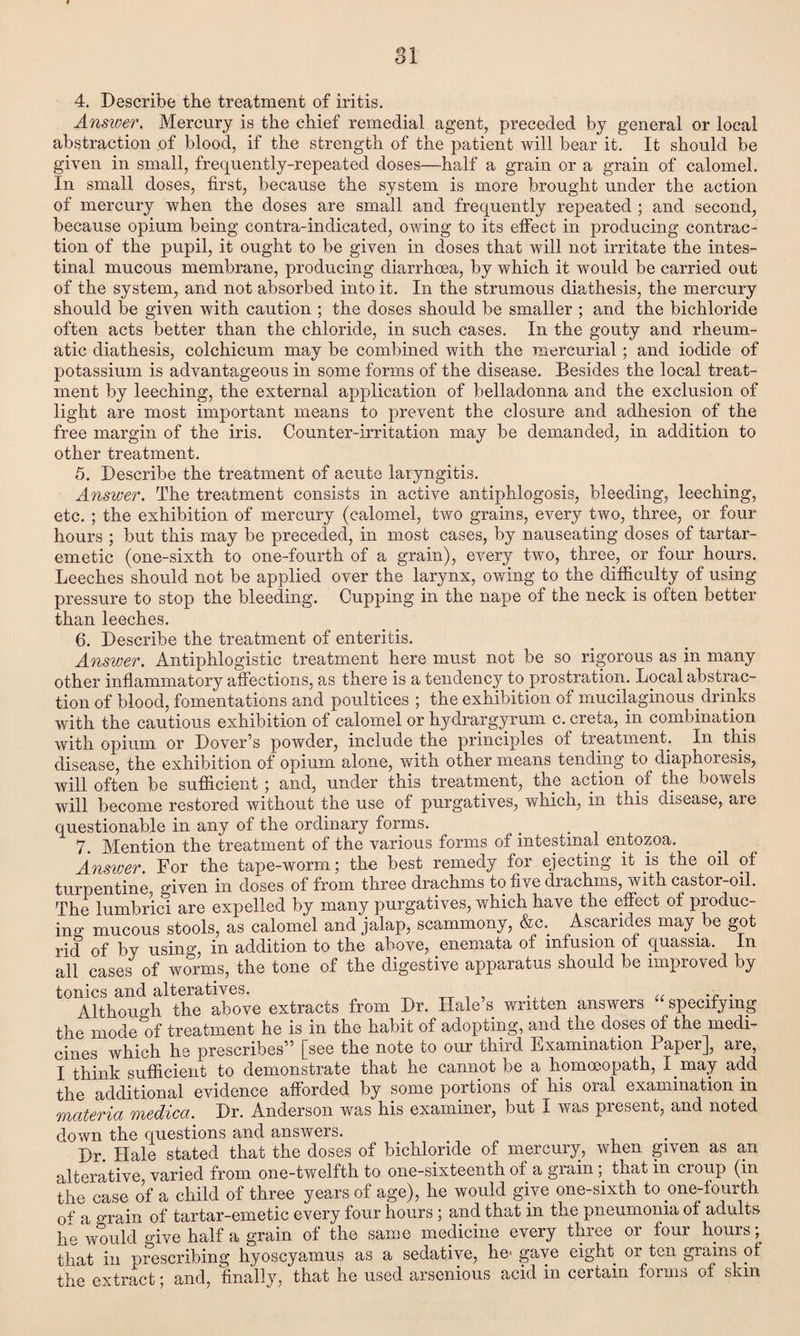 SI 4. Describe the treatment of iritis. Answer. Mercury is the chief remedial agent, preceded by general or local abstraction of blood, if the strength of the patient will bear it. It should be given in small, frequently-repeated doses—half a grain or a grain of calomel. In small doses, first, because the system is more brought under the action of mercury when the doses are small and frequently repeated ; and second, because opium being contra-indicated, owing to its effect in producing contrac¬ tion of the pupil, it ought to be given in doses that will not irritate the intes¬ tinal mucous membrane, producing diarrhoea, by which it would be carried out of the system, and not absorbed into it. In the strumous diathesis, the mercury should be given with caution ; the doses should be smaller ; and the bichloride often acts better than the chloride, in such cases. In the gouty and rheum¬ atic diathesis, colchicum may be combined with the mercurial; and iodide of potassium is advantageous in some forms of the disease. Besides the local treat¬ ment by leeching, the external application of belladonna and the exclusion of light are most important means to prevent the closure and adhesion of the free margin of the iris. Counter-irritation may be demanded, in addition to other treatment. 5. Describe the treatment of acute laryngitis. Answer. The treatment consists in active antiphlogosis, bleeding, leeching, etc. ; the exhibition of mercury (calomel, two grains, every two, three, or four- hours ; but this may be preceded, in most cases, by nauseating doses of tartar- emetic (one-sixth to one-fourth of a grain), every two, three, or four hours. Leeches should not be applied over the larynx, owing to the difficulty of using pressure to stop the bleeding. Cupping in the nape of the neck is often better than leeches. 6. Describe the treatment of enteritis. Answer. Antiphlogistic treatment here must not be so rigorous as in many other inflammatory affections, as there is a tendency to prostration. Local abstrac¬ tion of blood, fomentations and poultices ; the exhibition of mucilaginous drinks with the cautious exhibition of calomel or hydrargyrum c. creta, in combination with opium or Dover’s powder, include the principles of treatment. In this disease, the exhibition of opium alone, with other means tending to diaphoresis, will often be sufficient ; and, under this treatment, the action of the bowels will become restored without the use of purgatives, which, in this disease, are questionable in any of the ordinary forms. 7. Mention the treatment of the various forms of intestinal entozoa. Answer. For the tape-worm; the best remedy for ejecting it is the oil of turpentine given in doses of from three drachms to five drachms, with castor-oil. The lumbrici are expelled by many purgatives, which have the effect of produc¬ ing mucous stools, as calomel and jalap, scammony, &c. Ascarides may be got rid of by usin<q in addition to the above, enemata of infusion of quassia. In all cases of worms, the tone of the digestive apparatus should be improved by tonics and alteratives. u . . Although the above extracts from Dr. Hale’s written answers specifying the mode of treatment he is in the habit of adopting, and the doses of the medi¬ cines which he prescribes” [see the note to our third Examination 1 aper], are, I think sufficient to demonstrate that he cannot be a homoeopath, I may add the additional evidence afforded by some portions of his oral examination in materia medica. Dr. Anderson was his examiner, but I was present, and noted down the questions and answers. Dr. Hale stated that the doses of bichloride of mercury, when given as an alterative varied from one-twelfth to one-sixteenth of a grainthat in croup (in the case of a child of three years of age), he would give one-sixth to one-lourth 0f a o-rain of tartar-emetic every four hours; and that in the pneumonia of adults he would give half a grain of the same medicine every three or four hours that in prescribing hyoscyamus as a sedative, he gave eight or ten grains ot the extract; and, finally, that he used arsenious acid in certain forms ol skm