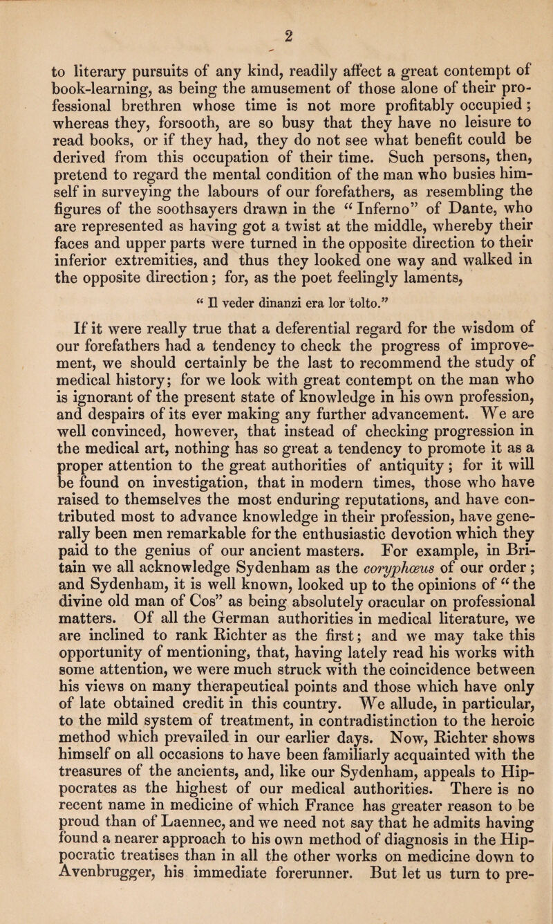 to literary pursuits of any kind, readily affect a great contempt of book-learning, as being the amusement of those alone of their pro¬ fessional brethren whose time is not more profitably occupied ; whereas they, forsooth, are so busy that they have no leisure to read books, or if they had, they do not see what benefit could be derived from this occupation of their time. Such persons, then, pretend to regard the mental condition of the man who busies him¬ self in surveying the labours of our forefathers, as resembling the figures of the soothsayers drawn in the Inferno” of Dante, who are represented as having got a twist at the middle, whereby their faces and upper parts were turned in the opposite direction to their inferior extremities, and thus they looked one way and walked in the opposite direction; for, as the poet feelingly laments, “ II veder dinanzi era lor tolto.” If it were really true that a deferential regard for the wisdom of our forefathers had a tendency to check the progress of improve¬ ment, we should certainly be the last to recommend the study of medical history; for we look with great contempt on the man who is ignorant of the present state of knowledge in his own profession, and despairs of its ever making any further advancement. We are well convinced, how^ever, that instead of checking progression in the medical art, nothing has so great a tendency to promote it as a proper attention to the great authorities of antiquity ; for it will be found on investigation, that in modern times, those who have raised to themselves the most enduring reputations, and have con¬ tributed most to advance knowledge in their profession, have gene¬ rally been men remarkable for the enthusiastic devotion which they paid to the genius of our ancient masters. For example, in Bri¬ tain we all acknowledge Sydenham as the coryphoeus of our order; and Sydenham, it is well known, looked up to the opinions of the divine old man of Cos” as being absolutely oracular on professional matters. Of all the German authorities in medical literature, we are inclined to rank Richter as the first; and we may take this opportunity of mentioning, that, having lately read his works with some attention, we were much struck with the coincidence between his views on many therapeutical points and those which have only of late obtained credit in this country. We allude, in particular, to the mild system of treatment, in contradistinction to the heroic method which prevailed in our earlier days. Now, Richter shows himself on all occasions to have been familiarly acquainted with the treasures of the ancients, and, like our Sydenham, appeals to Hip¬ pocrates as the highest of our medical authorities. There is no recent name in medicine of which France has greater reason to be proud than of Laennec, and we need not say that he admits having found a nearer approach to his own method of diagnosis in the Hip¬ pocratic treatises than in all the other works on medicine down to Avenbrugger, his immediate forerunner. But let us turn to pre-