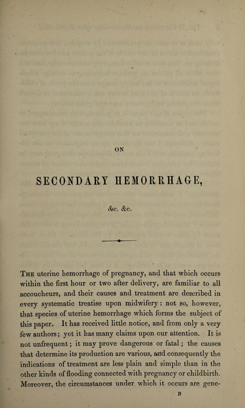 ON SECONDARY HEMORRHAGE, &C. &C, ♦ The uterine hemorrhage of pregnancy, and that which occurs within the first hour or two after delivery, are familiar to all accoucheurs, and their causes and treatment are described in every systematic treatise upon midwifery : not so, however, that species of uterine hemorrhage which forms the subject of this paper. It has received little notice, and from only a very few authors; yet it has many claims upon our attention. It is not unfrequent; it may prove dangerous or fatal; the causes that determine its production are various, arid consequently the indications of treatment are less plain and simple than in the other kinds of flooding connected with pregnancy or childbirth. Moreover, the circumstances under which it occurs are gene- B