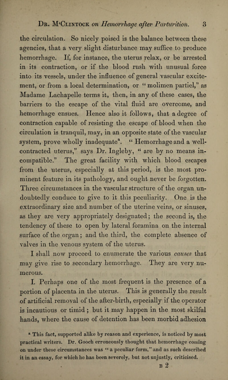 the circulation. So nicely poised is the balance between these agencies, that a very slight disturbance may suffice to produce hemorrhage. If, for instance, the uterus relax, or be arrested in its contraction, or if the blood rush with unusual force into its vessels, under the influence of general vascular excite¬ ment, or from a local determination, or “ molimen partiel,” as Madame Lachapelle terms it, then, in any of these cases, the barriers to the escape of the vital fluid are overcome, and hemorrhage ensues. Hence also it follows, that a degree of contraction capable of resisting the escape of blood when the circulation is tranquil, may, in an opposite state of the vascular system, prove wholly inadequate1. “ Hemorrhage and a well- contracted uterus,” says Dr. Ingleby, “ are by no means in¬ compatible.” The great facility with which blood escapes from the uterus, especially at this period, is the most pro¬ minent feature in its pathology, and ought never be forgotten. Three circumstances in the vascular structure of the organ un¬ doubtedly conduce to give to it this peculiarity. One is the extraordinary size and number of the uterine veins, or sinuses, as they are very appropriately designated; the second is, the tendency of these to open by lateral foramina on the internal surface of the organ; and the third, the complete absence of valves in the venous system of the uterus. I shall now proceed to enumerate the various causes that may give rise to secondary hemorrhage. They are very nu¬ merous. I. Perhaps one of the most frequent is the presence of a portion of placenta in the uterus. This is generally the result of artificial removal of the after-birth, especially if the operator is incautious or timid ; but it may happen in the most skilful hands, where the cause of detention has been morbid adhesion a This fact, supported alike by reason and experience, is noticed by most practical writers. Dr. Gooch erroneously thought that hemorrhage coming on under these circumstances was “ a peculiar form,” and as such described it in an essay, for which he has been severely, but not unjustly, criticised. B 2