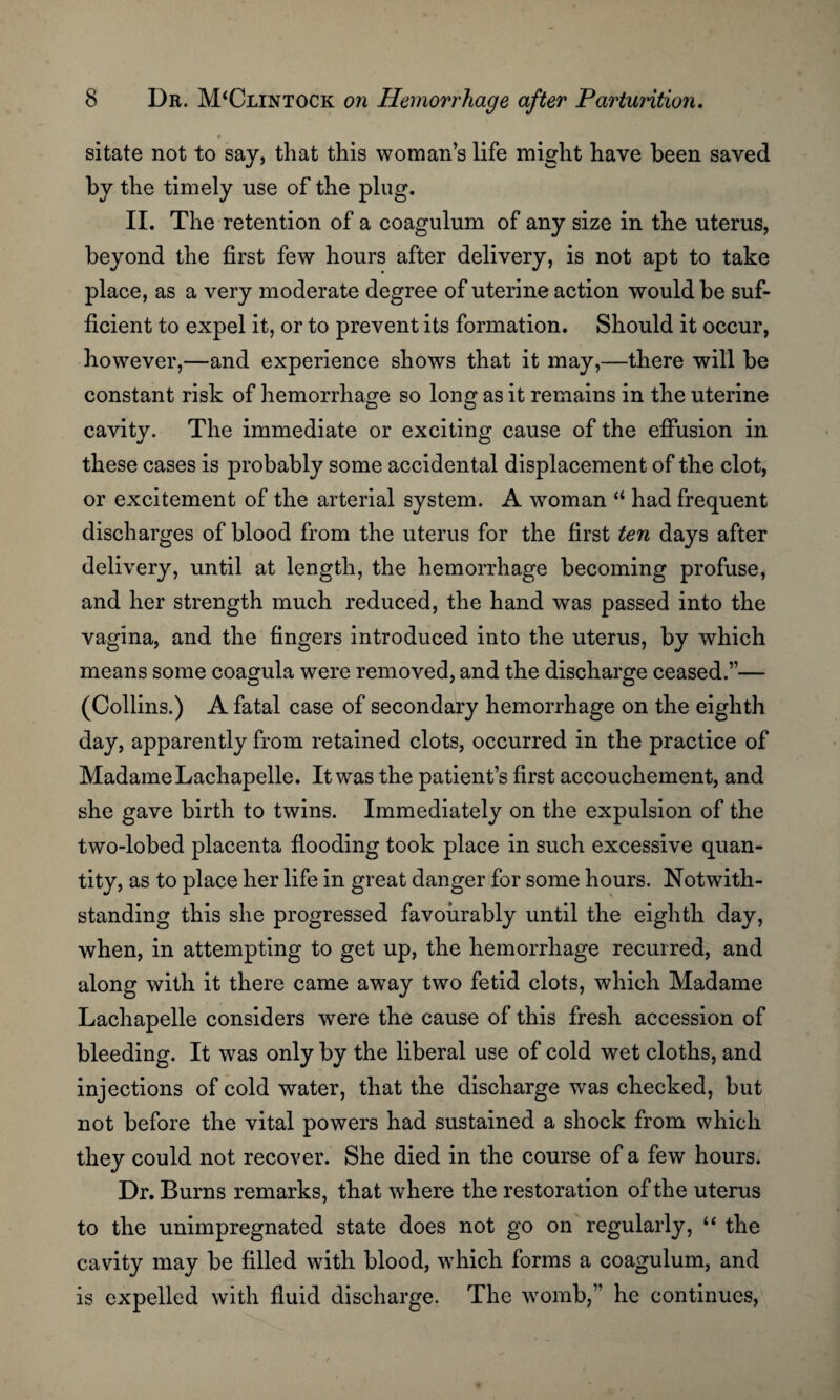 sitate not to say, that this woman’s life might have been saved by the timely use of the plug. II. The retention of a coagulum of any size in the uterus, beyond the first few hours after delivery, is not apt to take place, as a very moderate degree of uterine action would be suf¬ ficient to expel it, or to prevent its formation. Should it occur, however,—and experience shows that it may,—there will be constant risk of hemorrhage so long as it remains in the uterine cavity. The immediate or exciting cause of the effusion in these cases is probably some accidental displacement of the clot, or excitement of the arterial system. A woman “ had frequent discharges of blood from the uterus for the first ten days after delivery, until at length, the hemorrhage becoming profuse, and her strength much reduced, the hand was passed into the vagina, and the fingers introduced into the uterus, by which means some coagula were removed, and the discharge ceased.”— (Collins.) A fatal case of secondary hemorrhage on the eighth day, apparently from retained clots, occurred in the practice of Madame Lachapelle. It was the patient’s first accouchement, and she gave birth to twins. Immediately on the expulsion of the two-lobed placenta flooding took place in such excessive quan¬ tity, as to place her life in great danger for some hours. Notwith¬ standing this she progressed favourably until the eighth day, when, in attempting to get up, the hemorrhage recurred, and along with it there came away two fetid clots, which Madame Lachapelle considers were the cause of this fresh accession of bleeding. It was only by the liberal use of cold wet cloths, and injections of cold water, that the discharge was checked, but not before the vital powers had sustained a shock from which they could not recover. She died in the course of a few hours. Dr. Burns remarks, that where the restoration of the uterus to the unimpregnated state does not go on regularly, “ the cavity may be filled with blood, which forms a coagulum, and is expelled with fluid discharge. The womb,” he continues,