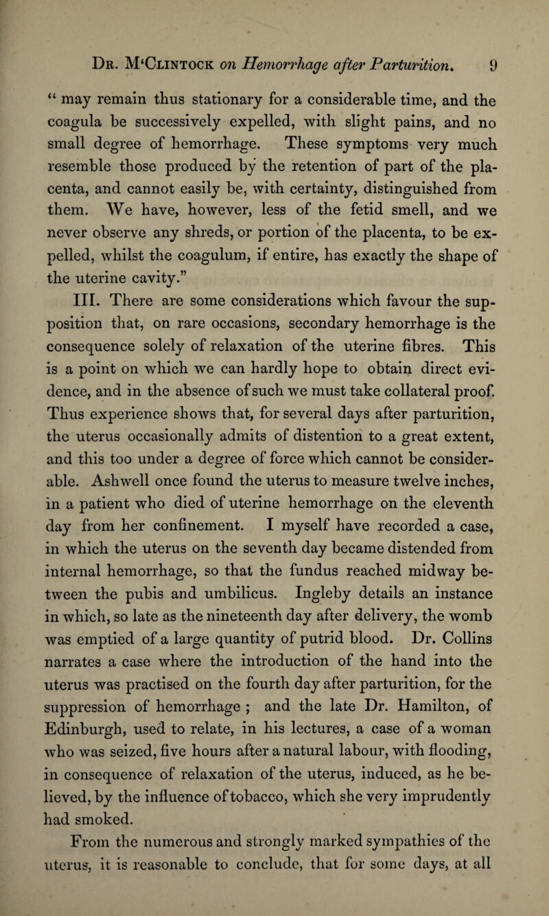 “ may remain thus stationary for a considerable time, and the coagula be successively expelled, with slight pains, and no small degree of hemorrhage. These symptoms very much resemble those produced by the retention of part of the pla¬ centa, and cannot easily be, with certainty, distinguished from them. We have, however, less of the fetid smell, and we never observe any shreds, or portion of the placenta, to be ex¬ pelled, whilst the coagulum, if entire, has exactly the shape of the uterine cavity.” III. There are some considerations which favour the sup¬ position that, on rare occasions, secondary hemorrhage is the consequence solely of relaxation of the uterine fibres. This is a point on which we can hardly hope to obtain direct evi¬ dence, and in the absence of such we must take collateral proof. Thus experience shows that, for several days after parturition, the uterus occasionally admits of distention to a great extent, and this too under a degree of force which cannot be consider¬ able. Ash well once found the uterus to measure twelve inches, in a patient who died of uterine hemorrhage on the eleventh day from her confinement. I myself have recorded a case, in which the uterus on the seventh day became distended from internal hemorrhage, so that the fundus reached midway be¬ tween the pubis and umbilicus. Ingleby details an instance in which, so late as the nineteenth day after delivery, the womb was emptied of a large quantity of putrid blood. Dr. Collins narrates a case where the introduction of the hand into the uterus was practised on the fourth day after parturition, for the suppression of hemorrhage ; and the late Dr. Hamilton, of Edinburgh, used to relate, in his lectures, a case of a woman who was seized, five hours after a natural labour, with flooding, in consequence of relaxation of the uterus, induced, as he be¬ lieved, by the influence of tobacco, which she very imprudently had smoked. From the numerous and strongly marked sympathies of the uterus, it is reasonable to conclude, that for some days, at all