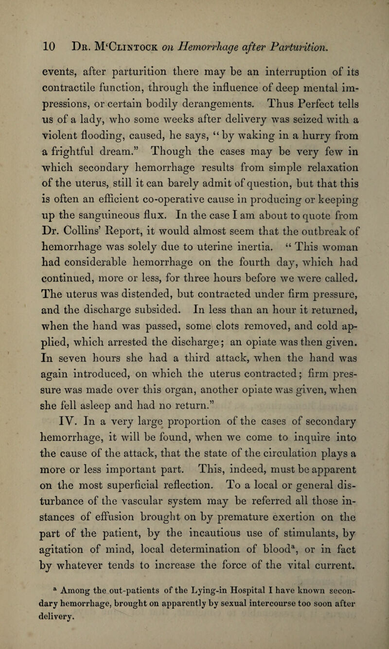 events, after parturition there may be an interruption of its contractile function, through the influence of deep mental im¬ pressions, or certain bodily derangements. Thus Perfect tells us of a lady, who some weeks after delivery was seized with a violent flooding, caused, he says, “ by waking in a hurry from a frightful dream.” Though the cases may be very few in which secondary hemorrhage results from simple relaxation of the uterus, still it can barely admit of question, but that this is often an efficient co-operative cause in producing or keeping up the sanguineous flux. In the case I am about to quote from Dr. Collins’ Report, it would almost seem that the outbreak of hemorrhage was solely due to uterine inertia. “ This woman had considerable hemorrhage on the fourth day, which had continued, more or less, for three hours before we were called. The uterus was distended, but contracted under firm pressure, and the discharge subsided. In less than an hour it returned, when the hand was passed, some clots removed, and cold ap¬ plied, which arrested the discharge; an opiate was then given. In seven hours she had a third attack, when the hand was again introduced, on which the uterus contracted; firm pres¬ sure was made over this organ, another opiate was given, when she fell asleep and had no return.” IV. In a very large proportion of the cases of secondary hemorrhage, it will be found, when we come to inquire into the cause of the attack, that the state of the circulation plays a more or less important part. This, indeed, must be apparent on the most superficial reflection. To a local or general dis¬ turbance of the vascular system may be referred all those in¬ stances of effusion brought on by premature exertion on the part of the patient, by the incautious use of stimulants, by agitation of mind, local determination of blood3, or in fact by whatever tends to increase the force of the vital current. a Among the out-patients of the Lying-in Hospital I have known secon¬ dary hemorrhage, brought on apparently by sexual intercourse too soon after delivery.