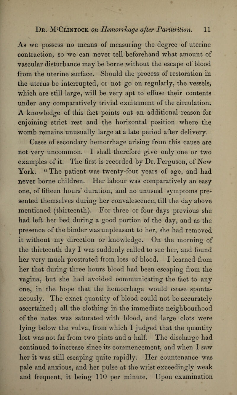 As we possess no means of measuring the degree of uterine contraction, so we can never tell beforehand what amount of vascular disturbance may be borne without the escape of blood from the uterine surface. Should the process of restoration in the uterus be interrupted, or not go on regularly, the vessels, which are still large, will be very apt to effuse their contents under any comparatively trivial excitement of the circulation. A knowledge of this fact points out an additional reason for enjoining strict rest and the horizontal position where the womb remains unusually large at a late period after delivery. Cases of secondary hemorrhage arising from this cause are not very uncommon. I shall therefore give only one or two examples of it. The first is recorded by Dr. Ferguson, of New York. “ The patient was twenty-four years of age, and had never borne children. Her labour was comparatively an easy one, of fifteen hours’ duration, and no unusual symptoms pre¬ sented themselves during her convalescence, till the day above mentioned (thirteenth). For three or four days previous she had left her bed during a good portion of the day, and as the presence of the binder was unpleasant to her, she had removed it without my direction or knowledge. On the morning of the thirteenth day I was suddenly called to see her, and found her very much prostrated from loss of blood. I learned from her that during three hours blood had been escaping from the vagina, but she had avoided oommunicating the fact to any one, in the hope that the hemorrhage would cease sponta¬ neously. The exact quantity of blood could not be accurately ascertained; all the clothing in the immediate neighbourhood of the nates was saturated with blood, and large clots were lying below the vulva, from which I judged that the quantity lost was not far from two pints and a half. The discharge had continued to increase since its commencement, and when I saw her it was still escaping quite rapidly. Her countenance was pale and anxious, and her pulse at the wrist exceedingly weak and frequent, it being 110 per minute. Upon examination