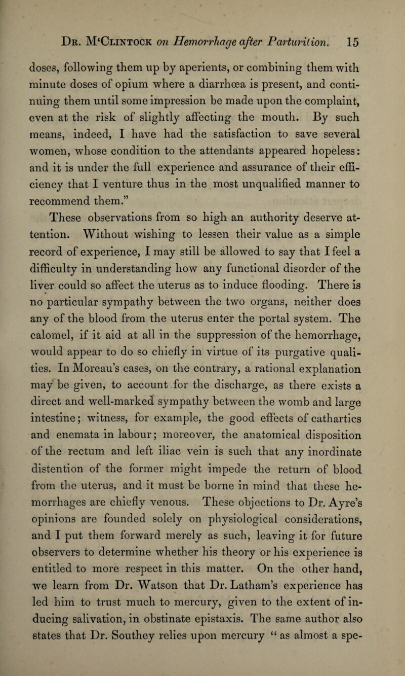 doses, following them up by aperients, or combining them with minute doses of opium where a diarrhoea is present, and conti¬ nuing them until some impression be made upon the complaint, even at the risk of slightly affecting the mouth. By such means, indeed, I have had the satisfaction to save several women, whose condition to the attendants appeared hopeless: and it is under the full experience and assurance of their effi¬ ciency that I venture thus in the most unqualified manner to recommend them.” These observations from so high an authority deserve at¬ tention. Without wishing to lessen their value as a simple record of experience, I may still be allowed to say that I feel a difficulty in understanding how any functional disorder of the liver could so affect the uterus as to induce flooding. There is no particular sympathy between the two organs, neither does any of the blood from the uterus enter the portal system. The calomel, if it aid at all in the suppression of the hemorrhage, would appear to do so chiefly in virtue of its purgative quali¬ ties. In Moreau’s cases, on the contrary, a rational explanation may be given, to account for the discharge, as there exists a direct and well-marked sympathy between the womb and large intestine; witness, for example, the good effects of cathartics and enemata in labour; moreover, the anatomical disposition of the rectum and left iliac vein is such that any inordinate distention of the former might impede the return of blood from the uterus, and it must be borne in mind that these he¬ morrhages are chiefly venous. These objections to Dr. Ayre’s opinions are founded solely on physiological considerations, and I put them forward merely as such, leaving it for future observers to determine whether his theory or his experience is entitled to more respect in this matter. On the other hand, we learn from Dr. Watson that Dr. Latham’s experience has led him to trust much to mercury, given to the extent of in¬ ducing salivation, in obstinate epistaxis. The same author also states that Dr. Southey relies upon mercury “ as almost a spe-