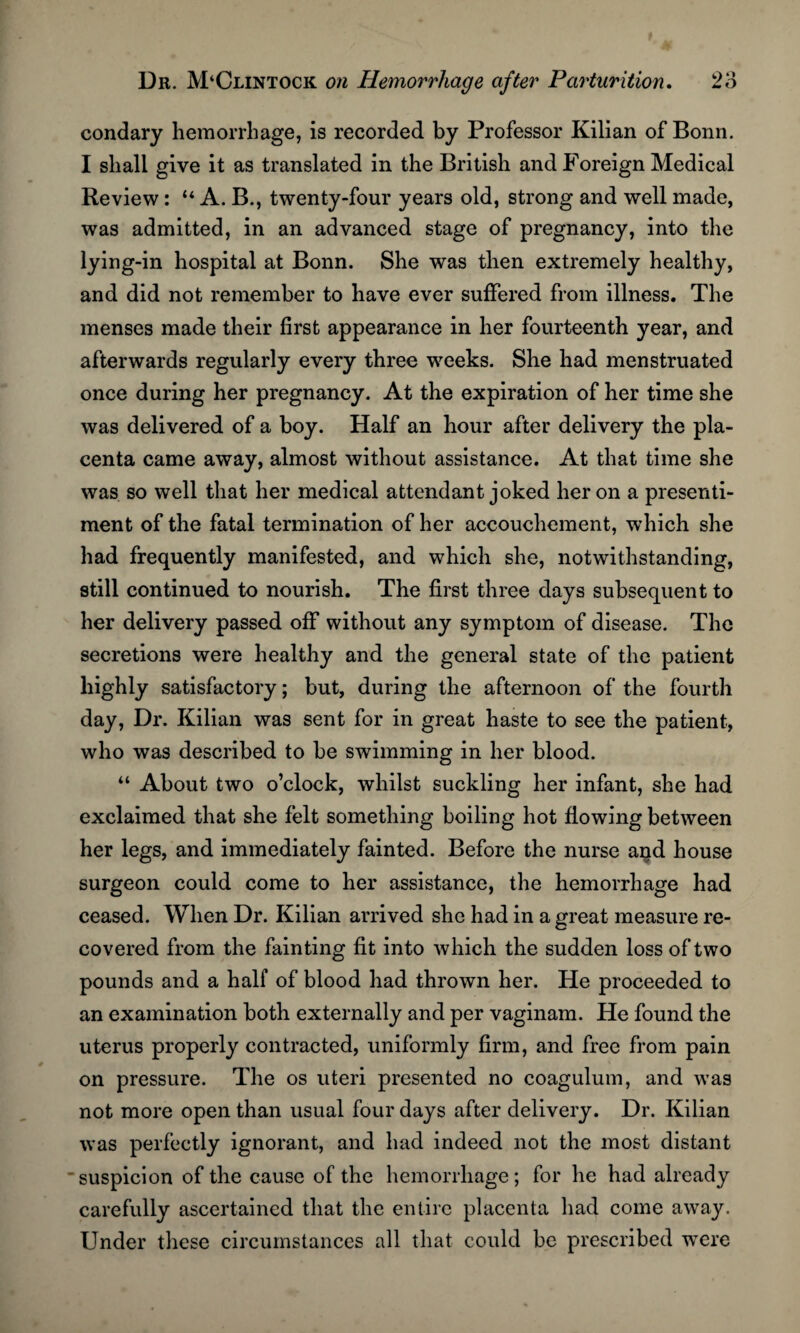 condary hemorrhage, is recorded by Professor Kilian of Bonn. I shall give it as translated in the British and Foreign Medical Review : “ A. B., twenty-four years old, strong and well made, was admitted, in an advanced stage of pregnancy, into the lying-in hospital at Bonn. She was then extremely healthy, and did not remember to have ever suffered from illness. The menses made their first appearance in her fourteenth year, and afterwards regularly every three weeks. She had menstruated once during her pregnancy. At the expiration of her time she was delivered of a boy. Half an hour after delivery the pla¬ centa came away, almost without assistance. At that time she was so well that her medical attendant joked heron a presenti¬ ment of the fatal termination of her accouchement, which she had frequently manifested, and which she, notwithstanding, still continued to nourish. The first three days subsequent to her delivery passed off without any symptom of disease. The secretions were healthy and the general state of the patient highly satisfactory; but, during the afternoon of the fourth day, Dr. Kilian was sent for in great haste to see the patient, who was described to be swimming in her blood. “ About two o’clock, whilst suckling her infant, she had exclaimed that she felt something boiling hot flowing between her legs, and immediately fainted. Before the nurse and house surgeon could come to her assistance, the hemorrhage had ceased. When Dr. Kilian arrived she had in a great measure re¬ covered from the fainting fit into which the sudden loss of two pounds and a half of blood had thrown her. He proceeded to an examination both externally and per vaginam. He found the uterus properly contracted, uniformly firm, and free from pain on pressure. The os uteri presented no coagulum, and was not more open than usual four days after delivery. Dr. Kilian was perfectly ignorant, and had indeed not the most distant suspicion of the cause of the hemorrhage; for he had already carefully ascertained that the entire placenta had come away. Under these circumstances all that could be prescribed were