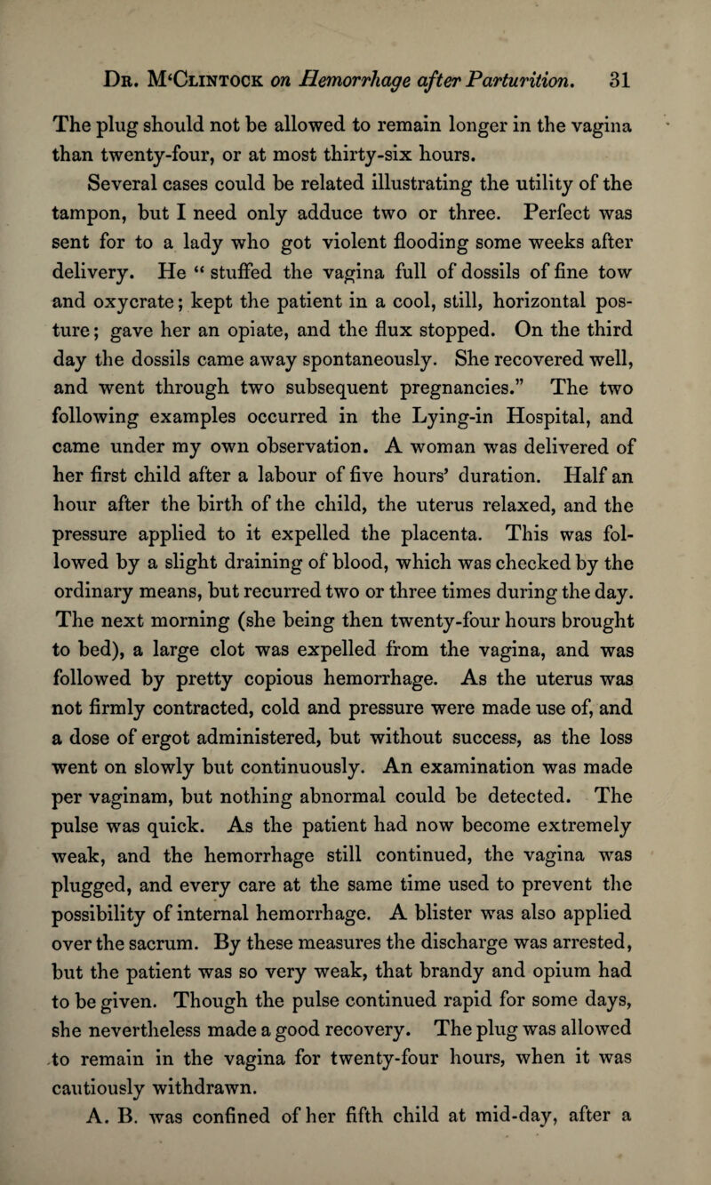 The plug should not be allowed to remain longer in the vagina than twenty-four, or at most thirty-six hours. Several cases could be related illustrating the utility of the tampon, but I need only adduce two or three. Perfect was sent for to a lady who got violent flooding some weeks after delivery. He “ stuffed the vagina full of dossils of fine tow and oxycrate; kept the patient in a cool, still, horizontal pos¬ ture ; gave her an opiate, and the flux stopped. On the third day the dossils came away spontaneously. She recovered well, and went through two subsequent pregnancies.” The two following examples occurred in the Lying-in Hospital, and came under my own observation. A woman was delivered of her first child after a labour of five hours’ duration. Half an hour after the birth of the child, the uterus relaxed, and the pressure applied to it expelled the placenta. This was fol¬ lowed by a slight draining of blood, which was checked by the ordinary means, but recurred two or three times during the day. The next morning (she being then twenty-four hours brought to bed), a large clot was expelled from the vagina, and was followed by pretty copious hemorrhage. As the uterus was not firmly contracted, cold and pressure were made use of, and a dose of ergot administered, but without success, as the loss went on slowly but continuously. An examination was made per vaginam, but nothing abnormal could be detected. The pulse was quick. As the patient had now become extremely weak, and the hemorrhage still continued, the vagina was plugged, and every care at the same time used to prevent the possibility of internal hemorrhage. A blister was also applied over the sacrum. By these measures the discharge was arrested, but the patient was so very weak, that brandy and opium had to be given. Though the pulse continued rapid for some days, she nevertheless made a good recovery. The plug was allowed to remain in the vagina for twenty-four hours, when it was cautiously withdrawn. A. B. was confined of her fifth child at mid-day, after a