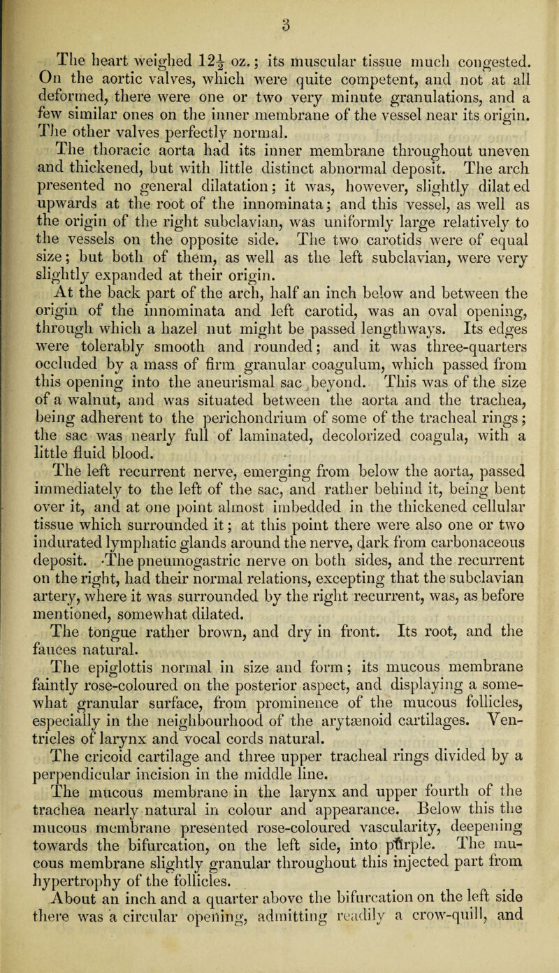 a The heart weighed 12^ oz.; its muscular tissue much congested. On the aortic valves, which were quite competent, and not at all deformed, there were one or two very minute granulations, and a few similar ones on the inner membrane of the vessel near its origin. The other valves perfectly normal. The thoracic aorta had its inner membrane throughout uneven and thickened, but with little distinct abnormal deposit. The arch presented no general dilatation; it was, however, slightly dilat ed upwards at the root of the innominata; and this vessel, as well as the origin of the right subclavian, was uniformly large relatively to the vessels on the opposite side. The two carotids were of equal size; but both of them, as well as the left subclavian, were very slightly expanded at their origin. At the back part of the arch, half an inch below and between the origin of the innominata and left carotid, was an oval opening, through which a hazel nut might be passed lengthways. Its edges were tolerably smooth and rounded; and it was three-quarters occluded by a mass of firm granular coagulum, which passed from this opening into the aneurismal sac beyond. This was of the size of a walnut, and was situated between the aorta and the trachea, being adherent to the perichondrium of some of the tracheal rings; the sac was nearly full of laminated, decolorized coagula, with a little fluid blood. The left recurrent nerve, emerging from below the aorta, passed immediately to the left of the sac, and rather behind it, being bent over it, and at one point almost imbedded in the thickened cellular tissue which surrounded it; at this point there were also one or two indurated lymphatic glands around the nerve, dark from carbonaceous deposit. -The pneumogastric nerve on both sides, and the recurrent on the right, had their normal relations, excepting that the subclavian artery, where it was surrounded by the right recurrent, was, as before mentioned, somewhat dilated. The tongue rather brown, and dry in front. Its root, and the fauces natural. The epiglottis normal in size and form; its mucous membrane faintly rose-coloured on the posterior aspect, and displaying a some¬ what granular surface, from prominence of the mucous follicles, especially in the neighbourhood of the arytsenoid cartilages. Ven¬ tricles of larynx and vocal cords natural. The cricoid cartilage and three upper tracheal rings divided by a perpendicular incision in the middle line. The mucous membrane in the larynx and upper fourth of the trachea nearly natural in colour and appearance. Below this the mucous membrane presented rose-coloured vascularity, deepening towards the bifurcation, on the left side, into purple. The mu¬ cous membrane slightly granular throughout this injected part from hypertrophy of the follicles. About an inch and a quarter above the bifurcation on the left side there was a circular opening, admitting readily a crow-quill, and