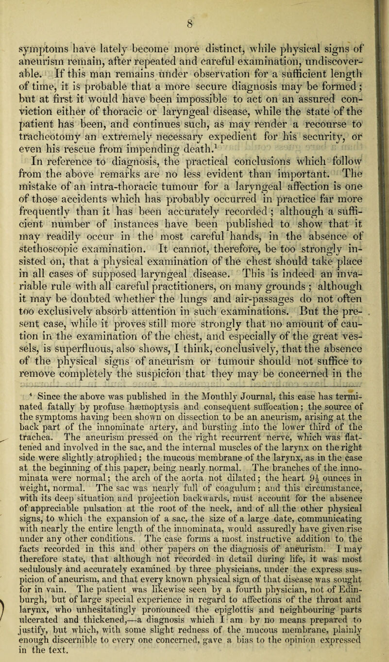 symptoms have lately become more distinct, while physical signs of aneurism remain, after repeated and careful examination, undiscover- ahle. If this man remains under observation for a sufficient length of time, it is probable that a more secure diagnosis may be formed; but at first it would have been impossible to act on an assured con¬ viction either of thoracic or laryngeal disease, while the state of the patient has been, and continues such, as may render a recourse to tracheotomy an extremely necessary expedient for his security, or even his rescue from impending death.1 In reference to diagnosis, the practical conclusions which follow from the above remarks are no less evident than important. The mistake of an intra-thoracic tumour for a laryngeal affection is one of those accidents which has probably occurred in practice far more frequently than it has been accurately recorded ; although a suffi¬ cient number of instances have been published to show that it may readily occur in the most careful hands, in the absence of stethoscopic examination. It cannot, therefore, be too .strongly in¬ sisted on, that a physical examination of the chest should take place in all cases of supposed laryngeal disease. This is indeed an inva¬ riable rule with all careful practitioners, on many grounds ; although it may be doubted whether the lungs and air-passages do not often too exclusively absorb attention in such examinations. But the pre¬ sent case, while it proves still more strongly that no amount of cau¬ tion in the examination of the chest, and especially of the great ves¬ sels, is superfluous, also shows, I think, conclusively, that the absence of the physical signs of aneurism or tumour should not suffice to remove completely the suspicion that they may be concerned in the 4 Since the above was published in the Monthly Journal, this case has termi¬ nated fatally by profuse haemoptysis and consequent suffocation; the source of the symptoms having been shown on dissection to be an aneurism, arising at the back part of the innominate artery, and bursting into the lower third of the trachea. The aneurism pressed on the right recurrent nerve, which was flat¬ tened and involved in the sac, and the internal muscles of the larynx on the right side were slightly atrophied; the mucous membrane of the larynx, as in the case at the beginning of this paper, being nearly normal. The branches of the inno- minata were normal; the arch of the aorta not dilated; the heart 94 ounces in weight, normal. The sac was nearly full of coagulum; and this circumstance, with its deep situation and projection backwards, must account for the absence of appreciable pulsation at the root of the neck, and of all the other physical signs, to which the expansion of a sac, the size of a large date, communicating with nearly the entire length of the innominata, would assuredly have given rise under any other conditions. The case forms a most instructive addition to the facts recorded in this and other papers on the diagnosis of aneurism. I may therefore state, that although not recorded in detail during life, it was most sedulously and accurately examined by three physicians, under the express sus¬ picion of aneurism, and that every known physical sign of that disease was sought for in vain. The patient was likewise seen by a fourth physician, not of Edin¬ burgh, but of large special experience in regard to affections of the throat and larynx, who unhesitatingly pronounced the epiglottis and neighbouring parts ulcerated and thickened,—a diagnosis which I am by no means prepared to justify, but which, with some slight redness of the mucous membrane, plainly enough discernible to every one concerned, gave a bias to the opinion expressed in the text.