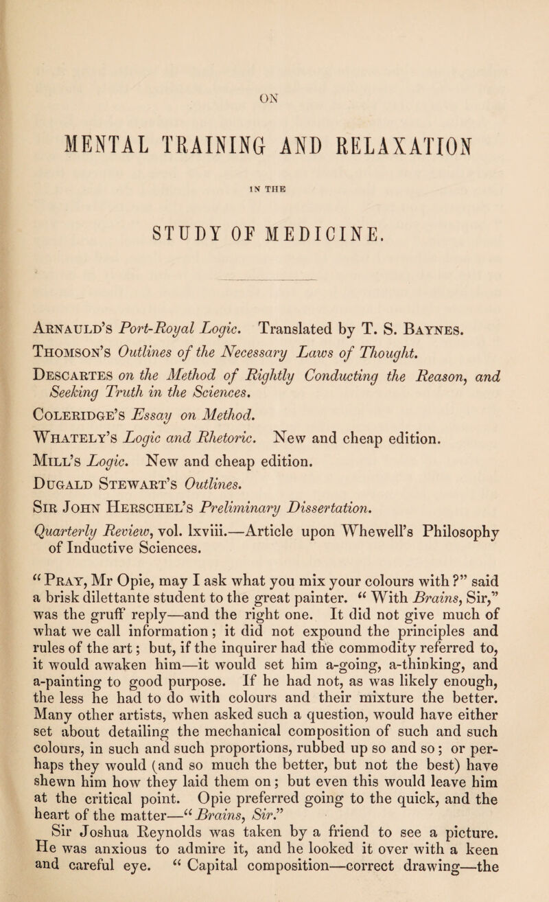 ON MENTAL TRAINING AND RELAXATION IN THE STUDY OF MEDICINE. Arnauld’s Port-Royal Logic. Translated by T. S. Baynes. Thomson’s Outlines of the Necessary Laws of Thought. Descartes on the Method of Rightly Conducting the Reason^ and Seeking Truth in the Sciences. Coleridge’s Essay on Method. Whately’s Logic and Rhetoric. New and cheap edition. Mill’s Logic. New and cheap edition. Dugald Stewart’s Outlines. Sir John Herschel’s Preliminary Dissertation. Quarterly Review^ vol. Ixviii.—Article upon Whewell’s Philosophy of Inductive Sciences. Pray, Mr Opie, may I ask what you mix your colours with ?” said a brisk dilettante student to the great painter. With Brains^ Sir,” was the gruff reply—and the right one. It did not give much of what we call information; it did not expound the principles and rules of the art; but, if the inquirer had the commodity referred to, it would awaken him—it would set him a-going, a-thinking, and a-painting to good purpose. If he had not, as was likely enough, the less he had to do with colours and their mixture the better. Many other artists, when asked such a question, would have either set about detailing the mechanical composition of such and such colours, in such and such proportions, rubbed up so and so; or per¬ haps they would (and so much the better, but not the best) have shewn him how they laid them on; but even this would leave him at the critical point. Opie preferred going to the quick, and the heart of the matter—Brains^ SirJ^ Sir Joshua Reynolds was taken by a friend to see a picture. He was anxious to admire it, and he looked it over with a keen and careful eye. Capital composition—correct drawing—the