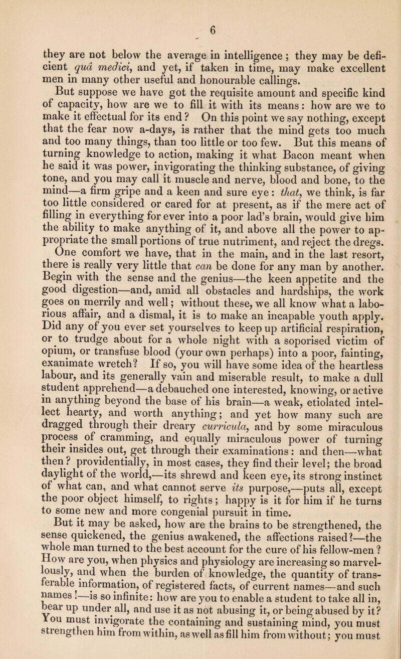 they are not below the average in intelligence; they may be defi¬ cient qua mediciy and yet, if taken in time, may make excellent men in many other useful and honourable callings. But suppose we have got the requisite amount and specific kind of capacity, how are we to fill it with its means: how are we to make it efiectual for its end ? On this point we say nothing, except that the fear now a-days, is rather that the mind gets too much and too many things, than too little or too few. But this means of turning knowledge to action, making it what Bacon meant when he said it was power, invigorating the thinking substance, of giving tone, and you may call it muscle and nerve, blood and bone, to the mind—a firm gripe and a keen and sure eye: thatj we think, is far too little considered or cared for at present, as if the mere act of filling in everything for ever into a poor lad’s brain, would give him the ability to make anything of it, and above all the power to ap¬ propriate the small portions of true nutriment, and reject the dregs. One comfort we have, that in the main, and in the last resort, there is really very little that can be done for any man by another. Begin with the sense and the genius—the keen appetite and the good digestion—and, amid all obstacles and hardships, the work goes on merrily and well; without these, we all know what a labo¬ rious affair, and a dismal, it is to make an incapable youth apply. Did any of you ever set yourselves to keep up artificial respiration, or to trudge about for a whole night with a soporised victim of opium, or transfuse blood (your own perhaps) into a poor, fainting, exanimate wretch? If so, you will have some idea of the heartless labour, and its generally vain and miserable result, to make a dull student apprehend—a debauched one interested, knowing, or active in anything beyond the base of his brain—a weak, etiolated intel¬ lect hearty, and worth anything; and yet how many such are dragged through their dreary curricula^ and by some miraculous process of cramming, and equally miraculous power of turning their insides out, get through their examinations: and then—what then ? providentially, in most cases, they find their level; the broad daylight of the world,—its shrewd and keen eye, its strong instinct of what can, and what cannot serve its purpose,—puts all, except the poor object himself, to rights; happy is it for him if he turns to some new and more congenial pursuit in time. But it may be asked, how are the brains to be strengthened, the sense quickened, the genius awakened, the affections raised?—the whole man turned to the best account for the cure of his fellow-men ? How are you, when physics and physiology are increasing so marvel¬ lously, and when the burden of knowledge, the quantity of trans¬ ferable information, of registered facts, of current names—and such names is so infinite: how are you to enable a student to take all in, j^ar up under all, and use it as not abusing it, or being abused by it? 1 ou DQUst invigorate the containing and sustaining mind, you must strengthen him from within, as well as fill him from without; you must