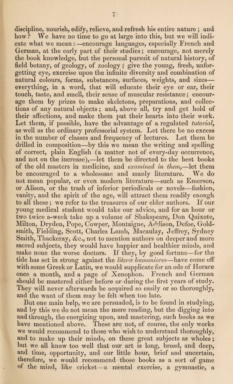 discipline, nourish, edify, relieve, and refresh his entire nature ; and how? We have no time to go at large into this, but we will indi¬ cate what we mean :—encourage languages, especially French and German, at the early part of their studies; encourage, not merely the book knowledge, but the personal pursuit of natural history, of field botany, of geology, of zoology ; give the young, fresh, unfor¬ getting eye, exercise upon the infinite diversity and combination of natural colours, forms, substances, surfaces, weights, and sizes— everything, in a word, that will educate their eye or ear, their touch, taste, and smell, their sense of muscular resistance; encour¬ age them by prizes to make skeletons, preparations, and collec¬ tions of any natural objects; and, above all, try and get hold of their aifections, and make them put their hearts into their work. Let them, if possible, have the advantage of a regulated tutorial, as well as the ordinary professorial system. Let there be no excess in the number of classes and frequency of lectures. Let them be drilled in composition—by this we mean the writing and spelling of correct, plain English (a matter not of every-day occurrence, and not on the increase),—let them be directed to the best books of the old masters in medicine, and examined in them,—let them be encouraged to a wholesome and manly literature. We do not mean popular, or even modern literature—such as Emerson, or Alison, or the trash of inferior periodicals or novels—fashion, vanity, and the spirit of the age, will attract them readily enough to all these; we refer to the treasures of our elder authors. If our young medical student would take our advice, and for an hour or two twice a-week take up a volume of Shakspeare, Don Quixote, Milton, Dryden, Pope, Cowper, Montaigne, Addison, Defoe, Gold¬ smith, Fielding, Scott, Charles Lamb, Macaulay, Jeffrey, Sydney Smith, Thackeray, &c., not to mention authors on deeper and more sacred subjects, they would have happier and healthier minds, and make none the worse doctors. If they, by good fortune—for the tide has set in strong against the literce humaniores—have come off with some Greek or Latin, we would supplicate for an ode of Horace once a month, and a page of Xenophon. French and German should be mastered either before or during the first years of study. They will never afterwards be acquired so easily or so thoroughly, and the want of them may be felt when too late. But one main help, we are persuaded, is to be found in studying, and by this we do not mean the mere reading, but the digging into and through, the energizing upon, and mastering, such books as we have mentioned above. These are not, of course, the only works we would recommend to those who wish to understand thoroughly, and to make up their minds, on these great subjects as wholes; but we all know too well that our art is long, broad, and deep, and time, opportunity, and our little hour, brief and uncertain, therefore, we would recommend those books as a sort of game of the mind, like cricket—a mental exercise, a gymnastic, a