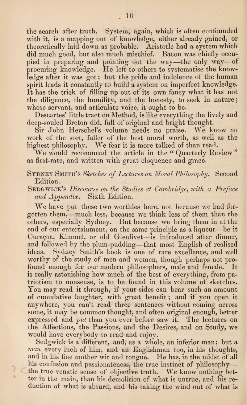 the search after truth. System, again, which is often confounded with it, is a mapping out of knowledge, either already gained, or theoretically laid down as probable. Aristotle had a system which did much good, but also much mischief. Bacon was chiefly occu¬ pied in preparing and pointing out the way—the only way—of procuring knowledge. He left to others to systematise the know¬ ledge after it was got; but the pride and indolence of the human spirit leads it constantly to build a system on imperfect knowledge. It has the trick of filling up out of its own fancy what it has not the diligence, the humility, and the honesty, to seek in nature; whose servant, and articulate voice, it ought to be. Descartes’ little tract on Method, is like everything the lively and deep-souled Breton did, full of original and bright thought. Sir John Herschel’s volume needs no praise. We know no work of the sort, fuller of the best moral worth, as well as the highest philosophy. We fear it is more talked of than read. We would recommend the article in the Quarterly Review” as first-rate, and written with great eloquence and grace. Sydney Smith’s Sketches of Liectures on Moral Philosophy. Second Edition. Sedgwick’s Discourse on the Studies at Cambridge^ with a Preface and Appendix. Sixth Edition. We have put these two worthies here, not because we had for¬ gotten them,—much less, because we think less of them than the others, especially Sydney. But because we bring them in at the end of our entertainment, on the same principle as a liqueur—be it Cura^oa, Kimmel, or old Gflenlivet—is introduced after dinner, and followed by the plum-pudding—that most English of realised ideas. Sydney Smith’s book is one of rare excellence, and well worthy of the study of men and women, though perhaps not pro¬ found enough for our modern philosophers, male and female. It is really astonishing how much of the best of everything, from pa¬ triotism to nonsense, is to be found in this volume of sketches. You may read it through, if your sides can bear such an amount of cumulative laughter, with great benefit; and if you open it anywhere, you can’t read three sentences without coming across some, it may be common thought, and often original enough, better expressed and put than you ever before saw it. The lectures on the Affections, the Passions, and the Desires, and on Study, we would have everybody to read and enjoy. Sedgwick is a different, and, as a whole, an inferior man; but a man every inch of him, and an Englishman too, in his thoughts, and in his fine mother wit and tongue. He has, in the midst of all his confusion and passionateness, the true instinct of philosophy— the true venatic sense of objective truth. We know nothing bet¬ ter in the main, than his demolition of what is untrue, and his re¬ duction of what is absurd, and his taking the wind out of what is