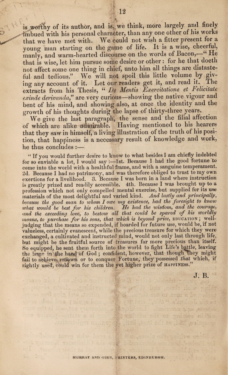 y. is of its author, and is,, we think, more largely and finely dhibued with his personal character, than any one other of his works that, we have met with. ^W^e could not wish a fitter present for a young man starting on the game of life. It is a wise, cheerful, manly, and warm-hearted discourse on the words of Bacon, He that is wise, let him pursue some desire or other : for he that doeth not affect some one thing in chief, unto him all things are distaste¬ ful and tedious.” We will not spoil this little volume by giv¬ ing any account of it. Let our readers get it, and read it. Ihe extracts from his Thesis, Dc Mentis ExeTcitatione et Felicitate exinde derivanda^^ are very curious—showing the native vigour and bent of his mind, and showing also, at once the identity and the growth of his thoughts during the lapse of thirty-three years. We give the last paragraph, the sense and the filial affection of which are alike ^adinb'able. Having mentioned to his hearei^ that they saw in himseif,a living illustration of the truth of his posi¬ tion, that happiness is a necessary result of knowdedge and work, he thus concludes :— If you would further desire to know to what besides I am chiefly indebted for so enviable a lot, I would say :—1st. Because I had the^ good fortune to come into the world with a healthful frame, and with a sanguine temperament. 2d. Because I had no patrimony, and was therefore obliged to trust to my own exertions for a livelihood. 3. Because I was born in a land where instruction is greatly prized and readily accessible. 4th. Because I was brought up to a profession which not only compelled mental exercise, but supplied for its use materials of the most delightful and varied kind. And lastly and principally, because the good man to whom I owe my existence, had the foresight to know vjhat would he best for his children. He had the wisdom, and the courage, and the exceeding love, to bestow all that could he spared of his worldly means, to purchase for his sons, that which is beyond price, education ; well- judging that the means so expended, if hoarded for future use, would be, if not valueless, certainly evanescent, while the precious treasure for which they were exchanged, a cultivated and instructed mind, would not only last through life, but might be the fruitful source of treasures far more precious than itself. So equipped, he sent them forth into the world to fight Life’s baUle, leaving the iss|ie in fhe hand of God; confident, however, that thoughvhey might fail to achieve rehqwn or to conquer Fortune, they possessed that which, if rightly used, could win for them the yet higher prize of happiness.” J. B. MURRAY AND GIBR, PRINTERS, EDINBURGH.