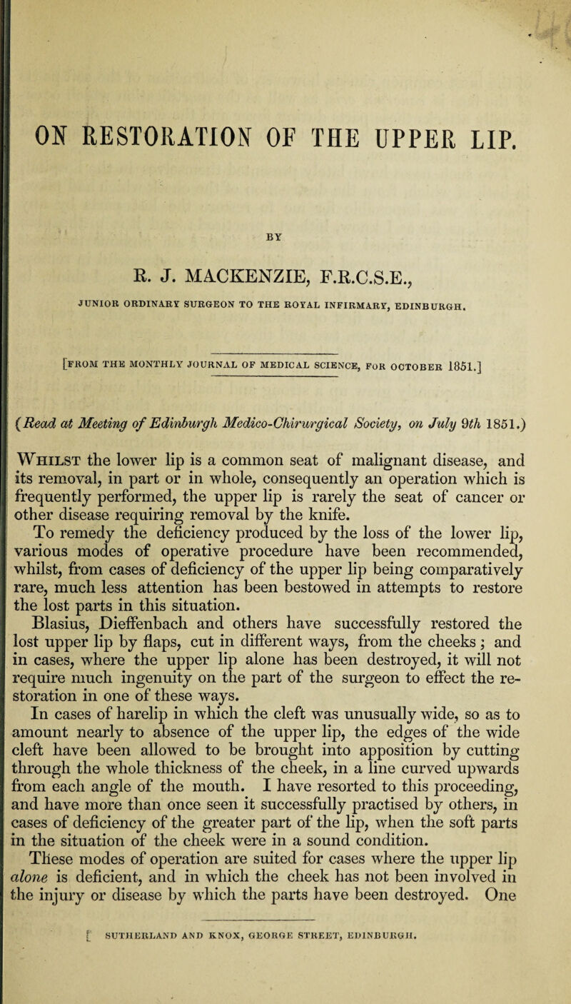 ON RESTORATION OF THE UPPER LIP. BY K. J. MACKENZIE, F.R.C.S.E., JUNIOR ORDINARY SURGEON TO THE ROYAL INFIRMARY, EDINBURGH. [from THE MONTHLY JOURNAL OF MEDICAL SCIENCE, for OCTOBER 1851.] {Read at Meeting of Edinburgh Medico-Chirurgieal Society, on July 9th 1851.) Whilst the lower lip is a common seat of malignant disease, and its removal, in part or in whole, consequently an operation which is frequently performed, the upper lip is rarely the seat of cancer or other disease requiring removal by the knife. To remedy the deficiency produced by the loss of the lower lip, various modes of operative procedure have been recommended, whilst, from cases of deficiency of the upper lip being comparatively rare, much less attention has been bestowed in attempts to restore the lost parts in this situation. Blasius, Dieffenbach and others have successfully restored the lost upper lip by flaps, cut in different ways, from the cheeks; and in cases, where the upper lip alone has been destroyed, it will not require much ingenuity on the part of the surgeon to effect the re¬ storation in one of these ways. In cases of harelip in which the cleft was unusually wide, so as to amount nearly to absence of the upper lip, the edges of the wide cleft have been allowed to be brought into apposition by cutting through the whole thickness of the cheek, in a line curved upwards from each angle of the mouth. I have resorted to this proceeding, and have more than once seen it successfully practised by others, in cases of deficiency of the greater part of the lip, when the soft parts in the situation of the cheek were in a sound condition. These modes of operation are suited for cases where the upper lip alone is deficient, and in which the cheek has not been involved in the injury or disease by which the parts have been destroyed. One [ SUTHERLAND AND KNOX, GEORGE STREET, EDINBURGH.