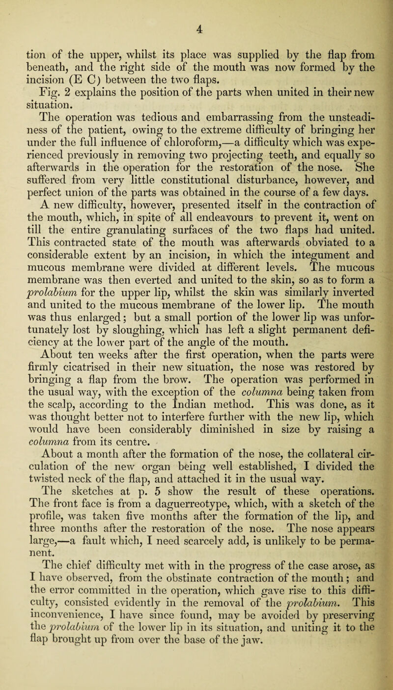 tion of the upper, whilst its place was supplied by the flap from beneath, and the right side of the mouth was now formed by the incision (EC) between the two flaps. Fig. 2 explains the position of the parts when united in their new situation. The operation was tedious and embarrassing from the unsteadi¬ ness of the patient, owing to the extreme difficulty of bringing her under the full influence of chloroform,—a difficulty which was expe¬ rienced previously in removing two projecting teeth, and equally so afterwards in the operation for the restoration of the nose. She suffered from very little constitutional disturbance, however, and perfect union of the parts was obtained in the course of a few days. A new difficulty, however, presented itself in the contraction of the mouth, which, in spite of all endeavours to prevent it, went on till the entire granulating surfaces of the two flaps had united. This contracted state of the mouth was afterwards obviated to a considerable extent by an incision, in which the integument and mucous membrane were divided at different levels. The mucous membrane was then everted and united to the skin, so as to form a prolabium for the upper lip, whilst the skin was similarly inverted and united to the mucous membrane of the lower lip. The mouth was thus enlarged; but a small portion of the lower lip was unfor¬ tunately lost by sloughing, which has left a slight permanent defi¬ ciency at the lower part of the angle of the mouth. About ten weeks after the first operation, when the parts were firmly cicatrised in their new situation, the nose was restored by bringing a flap from the brow. The operation was performed in the usual way, with the exception of the columna being taken from the scalp, according to the Indian method. This was done, as it was thought better not to interfere further with the new lip, which would have been considerably diminished in size by raising a columna from its centre. About a month after the formation of the nose, the collateral cir¬ culation of the new organ being well established, I divided the twisted neck of the flap, and attached it in the usual way. The sketches at p. 5 show the result of these operations. The front face is from a daguerreotype, which, with a sketch of the profile, was taken five months after the formation of the lip, and three months after the restoration of the nose. The nose appears large,—a fault which, I need scarcely add, is unlikely to be perma¬ nent. The chief difficulty met with in the progress of the case arose, as I have observed, from the obstinate contraction of the mouth; and the error committed in the operation, which gave rise to this diffi¬ culty, consisted evidently in the removal of the prolabium. This inconvenience, I have since found, may be avoided by preserving the prolabium of the lower lip in its situation, and uniting it to the flap brought up from over the base of the jaw.