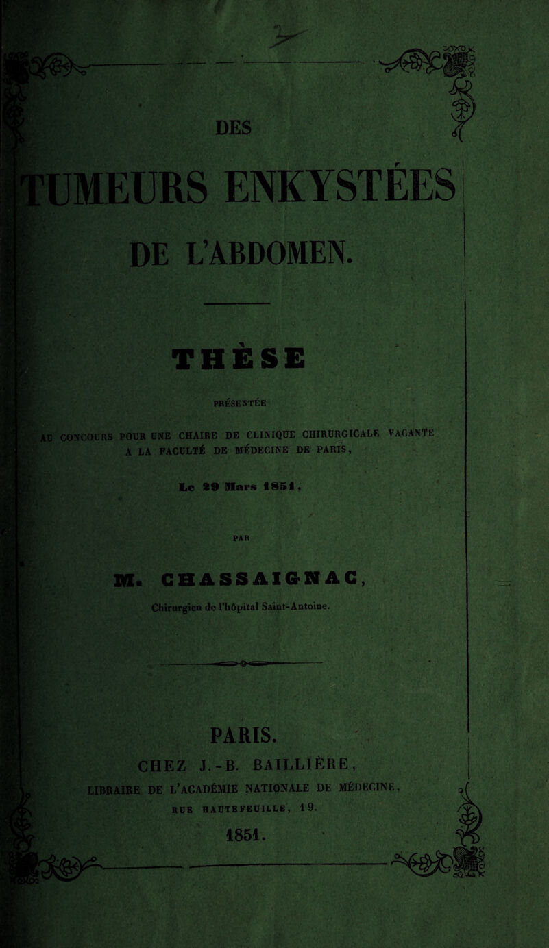 fï UMEURS ENKYSTÉES DE L’ABDOMEN. THÈSE PRÉSENTÉE AU CONCOURS POUR UNE CHAIRE DE CLINIQUE CHIRURGICALE VACANTE A LA FACULTÉ DE MÉDECINE DE PARIS, Le 29 Mars 1851, PAR M. CHASSAIGNAC, Chirurgien de l’hôpital Saint-Antoine. PARIS. CHEZ J.-B. BAILLIÈRE, LIBRAIRE DE L’ACADÉMIE NATIONALE DE MÉDECINE, RUE HAUTEFEUILLE, 19. 1851.