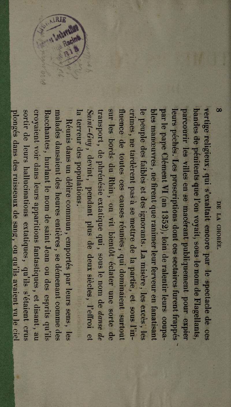 Bacchantes, hurlant le nom de saint Jean ou des esprits qu’ils croyaient voir dans leurs apparitions fantastiques, et disant, au sortir de leurs hallucinations extatiques, qu’ils s’étaient crus plongés dans des ruisseaux de sang, ou qu’ils avaient vu le ciel p P en CL P S en p CD » CD en CD £ S CD en CD 3 P 3 3> -S £ £ 3 1—* • £ ’-S O- PL P 3 3 en en £ 3 O 3 33 CL c- 3>> 5T t—* • ’-S 3 c-*- O* 3 O en O • G G CD- ~ 2 CD cd a en D en O » 2- g; ^ 3> 3 33 ^ 2 s ^ P DT- s CD Pt £ O en § en 3 CD B 3 S en CD CL CD CD en en S? S 03 ^ • G 53 3 1 *3 ^ S SS ^ - CL CD 2 2. 3“ 3 s e-t* CD'» - 3 CD> h_i en CD CD g. B 3 P ^ cr. x- c a cd en en X ■s CD en cr O ’-S CL en CL 3 » SJ 5' C cl £. O s# CL S CD g s z en CD i-Q >—• • a 3D £ CD 3 O CD CL CD O £ CD en O CD en O P £ en CD en *-s CtN £ S CD 3 e— o> CD en CD- O CD en 3 O 3 PL ■— CD 35 ^L ? § O 5 *-* 05 CD e-T’ Ct CD> O HT <r^- CD ’-S £ 3 CD en O ’-S PL CD O G 3 CtT 3* 33 P 3 en 3 3 v* 3 3 3 CL <r+- P 3 en *“3 CL 3- *-*s P ’-S 3 g; 3 3 en 33 3 p en CL p- en 3 en 3 CfQ 3 3 O 3 ’-S rf- p 3 3 CL • 3 __ p P 33 3 P en 3- «-i* N-ri • 3 3 N* 3 3 c- en en 3 6 X £ en 3 3- en >—* v« * • 3 3 i en CD 05 3 -s Oi ™ £ bs> cl ' ' o 3 nQ £ H— • CL O P _ a- N- « CD 3 en £ CD CD* £ >-S O N- • 3 PL CD CD- P ►* CD £ *-s CD 3 3 3 3 £ j-n» 3 p en 3 P 3 O 3 en en 3 O P »—< « *-S 3 en c1 ’-S 3 3 3 . i— en O £ 33 P 3 3 3 p 3> «-► i en / 8 DE LA CHORÉE. vertige religieux, qui s’exaltait encore par le spectacle de ces bandes de pénitents que l’on voyait, sous le nom de Flagellants, parcourir les villes en se macérant publiquement pour expier