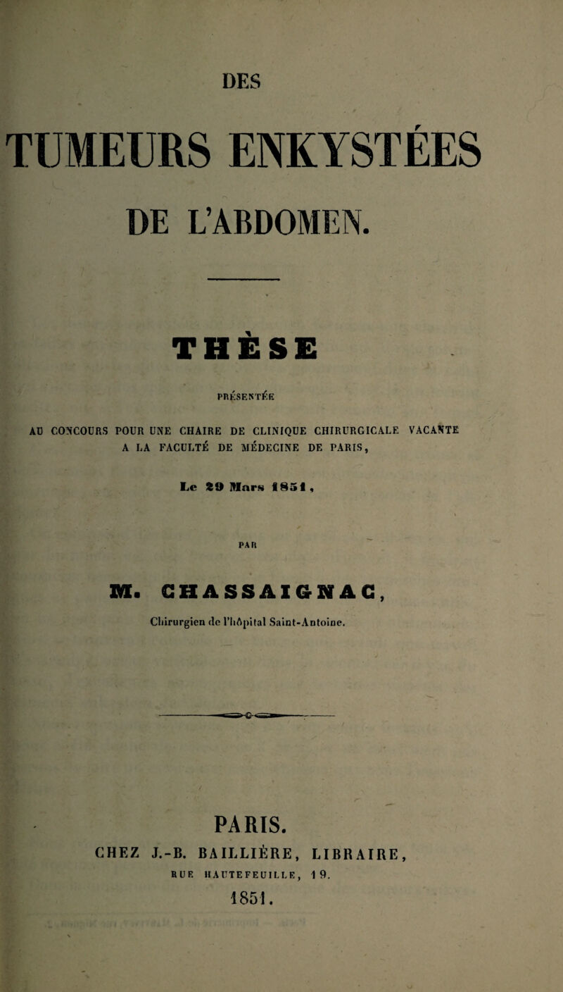 TUMEURS ENKYSTÉES DE L’ABDOMEN. THESE PRÉSENTÉE AU CONCOURS POUR UNE CHAIRE DE CLINIQUE CHIRURGICALE VACANTE A LA FACULTÉ DE MÉDECINE DE TARIS, Le 29 mars «851, PAH . CHASSAIGNAG Chirurgien do l’IiApital Saint-Antoine. PARIS. CHEZ J.-B. BAILLIÈRE, LIBRAIRE, RUE HAUTEFEUILLE, 19. 1851.