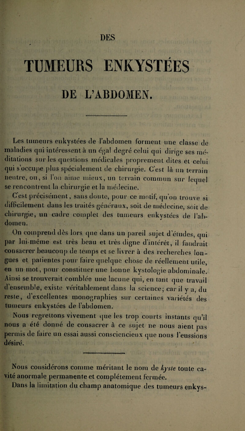 TUMEURS ENKYSTÉES DE L’ABDOMEN. Les tumeurs enkystées de l’abdomen forment une classe de maladies qui intéressent à un égal degré celui qui dirige ses mé¬ ditations sur les questions médicales proprement dites et celui qui s’occupe plus spécialement de chirurgie. C’est là un terrain neutre, ou, si l’on aime mieux, un terrain commun sur lequel se rencontrent la chirurgie et la médecine. C'est précisément, sans doute, pour ce motif, qu’on trouve si difficilement dans les traités généraux, soit de médecine, soit de chirurgie, un cadre complet des tumeurs enkystées de J ab¬ domen. On comprend dès lors que dans un pareil sujet d’études, qui par lui-même est très beau et très digne d’intérêt, il faudrait consacrer beaucoup de temps et se livrer à des recherches lon¬ gues et patientes pour faire quelque chose de réellement utile, en un mot, pour constituer une bonne kystologie abdominale. Ainsi se trouverait comblée une lacune qui, en tant que travail d’ensemble, existe véritablement dans la science; car il y a, du reste, d’excellentes monographies sur certaines variétés des tumeurs enkystées de l’abdomen. Nous regrettons vivement que les trop courts instants qu’il nous a été donné de consacrer à ce sujet ne nous aient pas permis de faire un essai aussi consciencieux que nous l’eussions désiré. 7 Nous considérons comme méritant le nom de kyste toute ca¬ vité anormale permanente et complètement fermée. Dans la limitation du champ anatomique des tumeurs enkys-