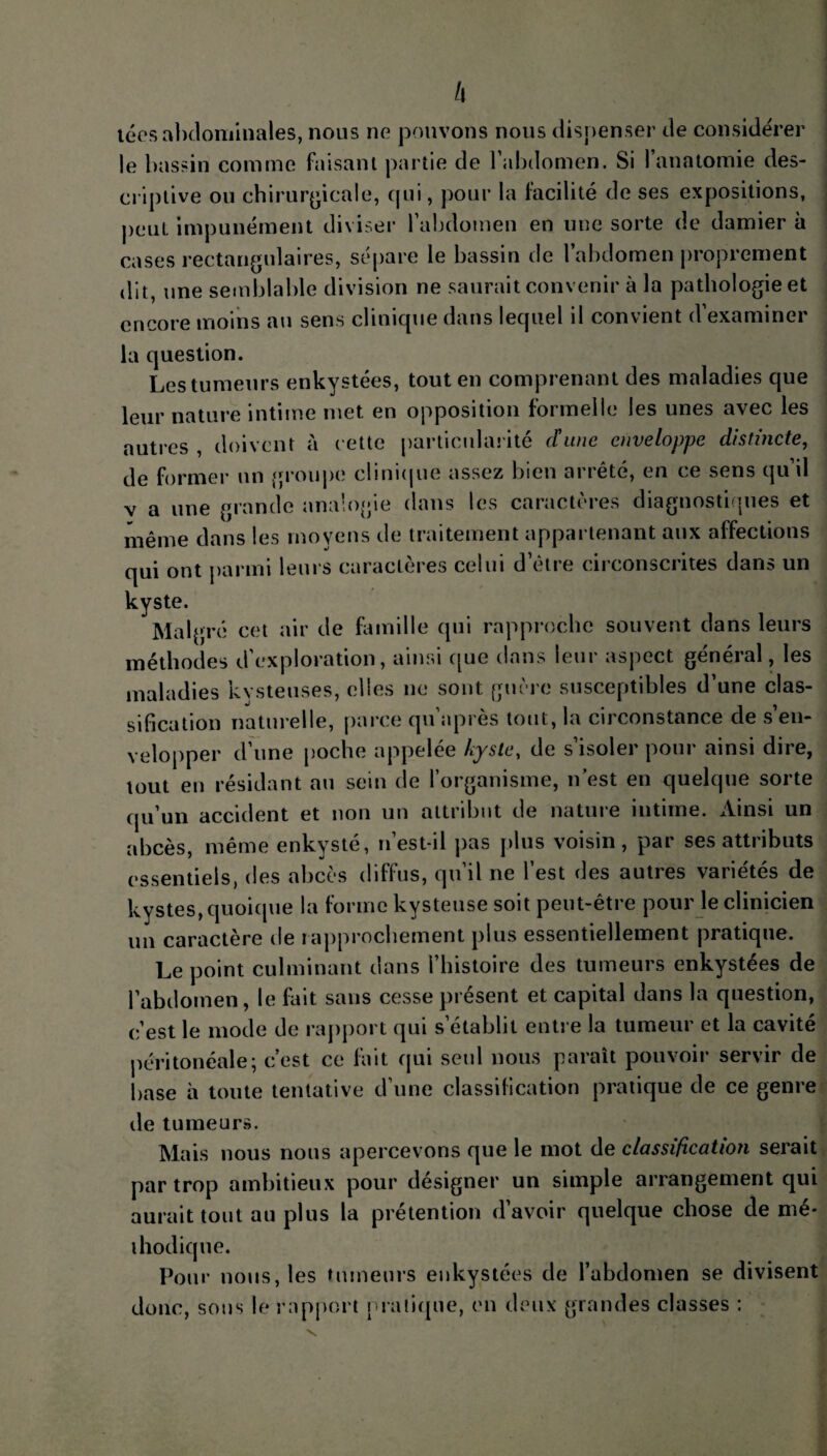 tées abdominales, nous no pouvons nous dispenser de considérer le bassin comme faisant partie de l’abdomen. Si l’anatomie des¬ criptive ou chirurgicale, qui, pour la facilité de ses expositions, peut impunément diviser l’abdomen en une sorte de damier à cases rectangulaires, sépare le bassin de l’abdomen proprement dit, une semblable division ne saurait convenir à la pathologie et encore moins au sens clinique dans lequel il convient d’examiner la question. Les tumeurs enkystées, tout en comprenant des maladies que leur nature intime met en opposition formelle les unes avec les autres , doivent à cette particularité d'une enveloppe distincte, de former un groupe clinique assez bien arrêté, en ce sens qu’il v a une grande analogie dans les caractères diagnostiques et même dans les moyens de traitement appartenant aux affections qui ont parmi leurs caractères celui d’être circonscrites dans un kyste. Malgré cet air de famille qui rapproche souvent dans leurs méthodes d'exploration, ainsi que dans leur aspect général, les maladies kysteuses, elles ne sont guère susceptibles d’une clas¬ sification naturelle, parce qu api es tout, la eu constance de s en¬ velopper d’une poche appelée kyste, de s’isoler pour ainsi dire, tout en résidant au sein de l’organisme, n est en quelque sorte qu’un accident et non un attribut de nature intime. Ainsi un abcès, même enkysté, n’est-il pas plus voisin, par ses attributs essentiels, des abcès diffus, qu’il ne l’est des autres variétés de kystes, quoique la forme kysteuse soit peut-être pour le clinicien un caractère de rapprochement plus essentiellement pratique. Le point culminant dans l’histoire des tumeurs enkystées de l’abdomen, le fait sans cesse présent et capital dans la question, c’est le mode de rapport qui s’établit entre la tumeur et la cavité péritonéale; c’est ce fait qui seul nous paraît pouvoir servir de base à toute tentative d’une classification pratique de ce genre de tumeurs. Mais nous nous apercevons que le mot de classification serait par trop ambitieux pour désigner un simple arrangement qui aurait tout au plus la prétention d’avoir quelque chose de mé¬ thodique. Pour nous, les tumeurs enkystées de l’abdomen se divisent donc, sous le rapport pratique, en deux grandes classes :