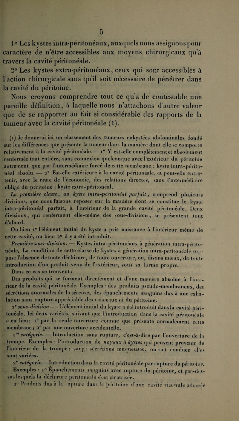 K O 1 ° Les kystes intra-péritonéaux, auxquels nous assignons pour caractère de n’étre accessibles aux moyens chirurgicaux qu’à travers la cavité péritonéale. 2° Les kystes extra-péritonéaux, ceux qui sont accessibles à l’action chirurgicale sans qu’il soit nécessaire de pénétrer dans la cavité du péritoine. Nous croyons comprendre tout ce qu’a de contestable une pareille définition, à laquelle nous n’attachons d’autre valeur que de se rapporter au fait si considérable des rapports de la tumeur avec la cavité péritonéale (1). (i) Je donnerai ici un classement des tumeurs enkystées abdominales fondé sur les. différences <lue présente la tumeur dans la manière dont elle se comporte relativement à la cavité péritonéale.— t° Y est-elle complètement et absolument renfermée tout entière, sans connexion quelconque avec l’extérieur du péritoine autrement que par l’intermédiaire forcé de cette membrane : kyste intra-périto¬ néal absolu. — 2° Est-elle extérieure à la cavité péritonéale, et peut-elle entre¬ tenir, avec le reste de l’économie, des relations directes, sans l’inteimédiane obligé du péritoine : kyste extra-péritonéal. La première classe, ou kyste intra-péritonéal parfait, comprend plusicuis divisions, que nous faisons reposer sur la manière dont se constitue le kyste intra-péritonéal parfait, à l’intérieur de la grande cavité péritonéale. Deux divisions, qui renferment elle-même des sous-divisions, se présentent tout d’abord. \ Ou bien i° l’élément initial du kyste a pris naissance à l’intérieur même de celte cavité, ou bien 2° il y a été introduit. Première sous-division. — Kystes intra-péritonéaux à génération intra-périto¬ néale. La condition de celte classe de kystes à génération intra-péritonéale sup¬ pose l’absence de toute déchirure, de toute ouverture, ou, disons mieux, de tonie introduction d’un produit venu de l’extérieur, sous sa forme propre. Dans ce cas se trouvent : Des produits qui se forment directement et d’une manière absolue à l'inté¬ rieur de la cavité péritonéale. Exemples : des produits pseudo-membraneux, des sécrétions anormales de la séreuse, des épanchements sanguins dus à une exha¬ lation sans rupture appréciable des \aisseaux ni du péritoine. 2e sous-division. — L’élément initial du kyste a été introduit dans la cavité péri¬ tonéale. Ici deux variétés, suivant que l’introduction dans la cavité péritonéale a eu lieu: 1° par la seule ouverture connue que présente normalement celte membrane; 2° par une ouverture accidentelle. 1catégorie.— Introduction sans rupture, c’est-à-dire par l’ouverture de la trompe. Exemples : l'introduction de noyaux a kystes (pii peuvent provenir de l’intérieur de la trompe; sang ; sécrétions muqueuses, on sait combien elles sont variées. 2e catégorie.—Introduction dans la cavité péritonéale par rupture du péritoine. Exemples: i° Epanchements sanguins avec rupture du péritoine, et par-des¬ sus lesquels la déchirure péritonéale s’est cicatrisée. 2° Produits dus a la inptuie dans le péiitoiuc d’une cavité viscérale adossée