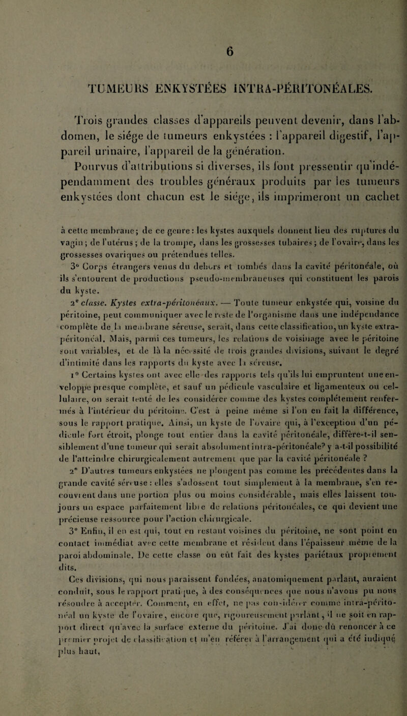 TUMEURS ENKYSTÉES iiNTKA-PÉRITONÉALES. Trois grandes classes d’appareils peuvent, devenir, dans l'ab¬ domen, le siège de tumeurs enkystées : l’appareil digestif, l’ap¬ pareil urinaire, l’appareil de la génération. Pourvus d’attributions si diverses, ils font pressentir qu indé¬ pendamment des troubles généraux produits par les tumeurs enkystées dont chacun est le siège, ils imprimeront un cachet à cette membrane; de ce genre: les kystes auxquels donnent lieu des ruptures du vagin ; de l'utérus ; de la trompe, dans les grossesses tubaires ; de l’ovaire, dans les grossesses ovariques ou prétendues telles. 3° Corps étrangers venus du dehors et tombés dans la cavité péritonéale, où ils s’entourent de productions pseudo-membraneuses qui constituent les parois du kyste. 2e classe. Kystes extra-péritonéaux. — Toute tumeur enkystée qui, voisine du péritoine, peut communiquer avec le reste de l’organisme dans une indépendance complète de la membrane séreuse, serait, dans cette classification, un kyste extra- péritonéal. Mais, parmi ces tumeurs, les relations de voisinage avec le péritoine sont variables, et de là la nécessité de trois grandes divisions, suivant le degré d’intimité dans les rapports du kyste avec It séreuse. i° Certains kystes ont avec elle des rapports tels qu’ils lui empruntent une en¬ veloppe presque complète, et sauf un pédicule vasculaire et ligamenteux ou cel¬ lulaire, on serait tenté de les considérer comme des kystes complètement renfer¬ més à l’intérieur du péritoine. C'est à peine même si l’on en fait la différence, sous le rapport pratique. Ainsi, un kyste de l’ovaire qui, à l’exception d’un pé¬ dicule fort étroit, plonge tout entier dans la cavité péritonéale, diffère-t-il sen¬ siblement d’une tumeur qui serait absolument intra-péritonéale? y a-t-il possibilité de l’atteindre chirurgicalement autrement que par lu cavité péritonéale ? 2n D’autres tumeurs enkystées ne plongent pas comme les précédentes dans la grande cavité séreuse : elles s’adossent tout simplement à la membrane, s’en re¬ çu u v i ent dans une portion plus ou moins considérable, mais elles laissent tou¬ jours un espace parfaitement libie de relations péritonéales, ce qui devient une précieuse ressource pour l’action chirurgicale. 3° Enfin, il en est qui, tout en restant voisines du péritoine, ne sont point en contact immédiat avec celte membrane et résident dans l’épaisseur même delà paroi abdominale. De cette classe on eût fait des kystes pariétaux propiement dits. Ces divisions, qui nous paraissent fondées, anatomiquement parlant, auraient conduit, sous le rapport pratique, à des conséquences (pie nous n’avons pu nous résoudre à accepter. Comment, en effet, ne pas con-idén-r comme intra-périto¬ néal un kvste de l’ovaire, encoie que, rigoureusement parlant, d ne soit en rap¬ port direct qu’avec lu surface externe du péritoine. J'ai donc dû renoncer à ce premier projet de classification et m’eu référer à l'arrangement qui a été indiqué plus haut,