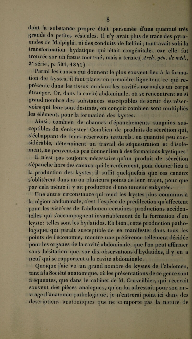 dont la substance propre était parsemée d’une quantité très grande de petites vésicules. Il n’y avait plus de trace des pyra¬ mides de Malpighi, ni des conduits de Beliini ; tout avait subi la transformation hydatique qui était congénitale, car elle fut trouvée sur un fœtus mort-né, mais à terme ( Arch. gén. de méd., 3e série, p. 501, 1841). n ] Parmi les causes qui donnent le plus souvent lieu à la forma¬ tion des kystes, il faut placer en première ligne tout ce qui re¬ présente dans les tissus ou dans les cavités normales un corps etranger. Or, dans la cavité abdominale, où se rencontrent en si grand nombre des substances susceptibles de sortir des réser¬ voirs qui leur sont destinés, on conçoit combien sont multipliés les éléments pour la formation des kystes. Ainsi, combien de chances d’épanchements sanguins sus¬ ceptibles de s’enkyster! Combien de produits de sécrétion qui, s échappant de leurs réservoirs naturels, en quantité peu con¬ sidérable, déterminent un travail de séquestration et d’isole¬ ment, ne peuvent-ils pas donner lieu à des formations kystiques ! Il n est pas toujours nécessaire qu’un produit de sécrétion s épanche hors des canaux qui le renferment, pour donner lieu à la production des kystes; il suffit quelquefois que ces canaux s’oblitèrent dans un ou plusieurs points de leur trajet, pour que par cela même il y ait production d’une tumeur enkystée. Une autre circonstance qui rend les kystes plus communs à la région abdominale, c’est l’espèce de prédilection qu’affectent pour les viscères de l’abdomen certaines productions acciden¬ telles qui s’accompagnent invariablement de la formation d’un kyste : telles sont les hydatides. Eh bien, cette production patho¬ logique, qui paraît susceptible de se manifester dans tous les points de l’économie, montre une préférence tellement décidée pour les organes de la cavité abdominale, que l’on peut affirmer sans hésitation que, sur dix observations d’hydatides, il y en a neuf qui se rapportent à la cavité abdominale. Quoique j’aie vu un grand nombre de kystes de l’abdomen, tant à la Société anatomique, où les présentations de ce genre sont fréquentes, que dans le cabinet de M. Cruveilhier, qui recevait souvent des pièces analogues, qu’on lui adressait pour son ou¬ vrage d’anatomie pathologique, je n’entrerai point ici dans des descriptions anatomiques que ne comporte pas la nature de