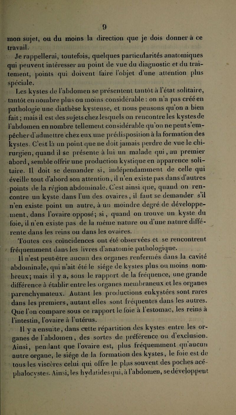 mon sujet, ou du moins la direction que je dois donner à ce travail. Je rappellerai, toutefois, quelques particularités anatomiques qui peuvent intéresser au point de vue du diagnostic et du trai¬ tement, points qui doivent faire l’objet d’une attention plus sjDéciale. Les kystes de l’abdomen se présentent tantôt à 1 état solitaire, tantôt en nombre plus ou moins considérable : on n a pas créé en pathologie une diathèse kvsieuse, et nous pensons qu’on a bien fait; mais il est des sujets chez lesquels on rencontre les kystes de l’abdomen en nombre tellement considérable qu on ne peut s em¬ pêcher d’admettre chez eux une prédisposition à la formation des kystes. C’est là un point que ne doit jamais perdre de vue le chi¬ rurgien, quand il se présente à lui un malade qui, au premier abord, semble offrir une production kystique en apparence soli¬ taire. Il doit se demander si, indépendamment de celle qui éveille tout d’abord son attention, il n’en existe pas dans d autres points de la région abdominale. C’est ainsi que, quand on ren¬ contre un kyste dans l’un des ovaires, il faut se demander s il n’en existe point un autre, à un moindre degré de développe¬ ment, dans l’ovaire opposé; si, quand on trouve un kyste du foie, il n’en existe pas de la même nature ou d une nature diffé¬ rente dans les reins ou dans les ovaires. Toutes ces coïncidences ont été observées et se rencontrent fréquemment dans les livres d’anatomie pathologique. Il n’est peut-être aucun des organes renfermés dans la cavité abdominale, qui n’ait été le siège de kystes plus ou moins nom¬ breux; mais il y a, sous le rapport de la fréquence, une glande différence à établir entre les organes membraneux et les oiganes parenchymateux. Autant les productions enkystées sont raies dans les premiers, autant elles sont fréquentes dans les auties. Que l’on compare sous ce rapport le loie à 1 estomac, les reins à l’intestin, l’ovaire à l’utérus. Il y a ensuite, dans cette répartition des kystes entie les oi¬ ganes de l’abdomen, des sortes de préférence ou d exclusion. Ainsi, pendant que l’ovaire est, plus fréquemment qu aucun autre organe, le siège de la formation des kystes, le foie est de tous les viscères celui qui offre le plus souvent des poches ace- phalocvstes. Ainsi, les hvdatidesqui,al abdomen, se développent