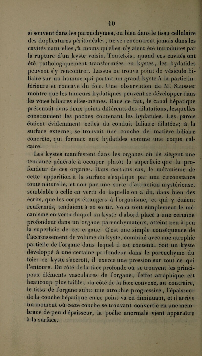 si souvent dans les parenchymes, ou bien dans le tissu cellulaire des duplicatures péritonéales, ne se rencontrent jamais dans les cavités naturelles ,'à moins quelles n’y aient été introduites par la rupture d’un kyste voisin. Toutefois, quand ces cavités ont été pathologiquement transformées en kystes, les bydatides peuvent s v rencontrer. Lassus ne trouva point de vésicule bi¬ liaire sur un homme qui portait un grand kyste à la partie in¬ férieure et concave du foie. Une observation de M. Saussier montre que les tumeurs bydatiques peuvent se développer dans les voies biliaires elles-mêmes. Dans ce fait, le canal hépatique présentait dans deux points différents des dilatations, lesquelles constituaient les poches contenant les bydatides. Les parois étaient évidemment celles du conduit biliaire dilatées; à la surface externe, se trouvait une couche de matière biliaire concrète, qui formait aux bydatides comme une coque cal¬ caire. Les kystes manifestent dans les organes où ils siègent une tendance générale à occuper plutôt la superficie que la pro¬ fondeur de ces organes. Dans certains cas, le mécanisme de cette apparition à ia surface s’exjdique par une circonstance toute naturelle, et non par une sorte d attraction mystérieuse, semblable à celle en vertu de laquelle on a dit, dans bien des écrits, que les corps étrangers ù l’organisme, et qui y étaient renfermés, tendaient à en sortir. Voici tout simplement le mé¬ canisme en vertu duquel un kyste d’abord placé à une certaine profondeur dans un organe parenchymateux, atteint peu à peu la superficie de cet organe. C’est une simple conséquence de l’accroissement de volume du kyste, combiné avec une atrophie partielle de l’organe dans lequel il est contenu. Soit un kyste développé à une certaine profondeur dans le parenchyme du foie: ce kyste s’accroît, il exerce une pression sur tout ce qui l’entoure. Du côté de la face profonde où se trouvent les princi¬ paux éléments vasculaires de l’organe, l’effet atrophique est beaucoup plus faible; du côté de la face convexe, au contraire, le tissu de l’organe subit une atrophie progressive; l’épaisseur de la couche hépatique en ce point va en diminuant, et il arrive un moment où cette couche se trouvant convertie en une mem¬ brane de peu d’épaisseur, la poche anormale vient apparaître à la surface.