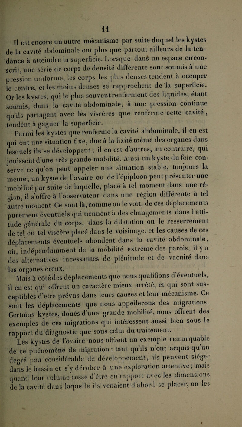 Il est encore un autre mécanisme par suite duquel les kystes de la cavité abdominale ont plus que partout ailleurs de la ten¬ dance à atteindre la superficie. Lorsque dans un espace circon¬ scrit, une série de corps de densité différente sont soumis à une pression uniforme, les corps les plus denses tendent a occuper le centre, et les moins denses se rapprochent delà superficie. Or les kystes, qui le plus souvent renferment des liquides, étant soumis, dans la cavité abdominale, à une pression continue qu’ils partagent avec les viscères que renferme cette cavité , tendent à gagner la superficie. Parmi les kystes que renferme la cavité abdominale, il en est qui ont une situation fixe, due à la fixité même des organes dans lesquels ils se développent ; il en est d’autres, au contraire, qui jouissent d’une très grande mobilité. Ainsi un kyste du foie con¬ serve ce qu’on peut appeler une situation stable, toujours la même; un kyste de l’ovaire ou de l’épiploon peut présenter une mobilité par suite de laquelle, placé à tel moment dans une lé¬ gion, il s’offre à l'observateur dans une région différente à tel autre moment. Ce sont là, comme on le voit, de ces déplacements purement éventuels qui tiennent à des changements clans 1 atti¬ tude générale du corps, dans la dilatation ou le îesseiiement de tel ou tel viscère placé dans le voisinage, et les causes de ces déplacements éventuels abondent dans la cavité abdominale, où, indépendamment de la mobilité extrême des parois, il y a des alternatives incessantes de plénitude et de vacuité dans les organes creux. Mais à côté des déplacements que nous qualifions d’éventuels, il en est qui offrent un caractère mieux arrêté, et qui sont sus¬ ceptibles d’être prévus dans leurs causes et leur mécanisme. Ce sont les déplacements que nous appellerons des migrations. Certains kystes, doués d’une grande mobilité, nous offrent des exemples de ces migrations qui intéressent aussi bien sous le rapport du diagnostic que sous celui du traitement. Les kystes de l’ovaire nous offrent un exemple lemai quablc de ce phénomène de migration: tant qu’ils n’ont acquis qu’un degré peu considérable de développement, ils peuvent sieger dans le bassin et s'y dérober à une exploration attentive; mais quand leur volume cesse d’être en rapport avec les dimensions de la cavité dans laquelle ils venaient d’abord se placer, on les »