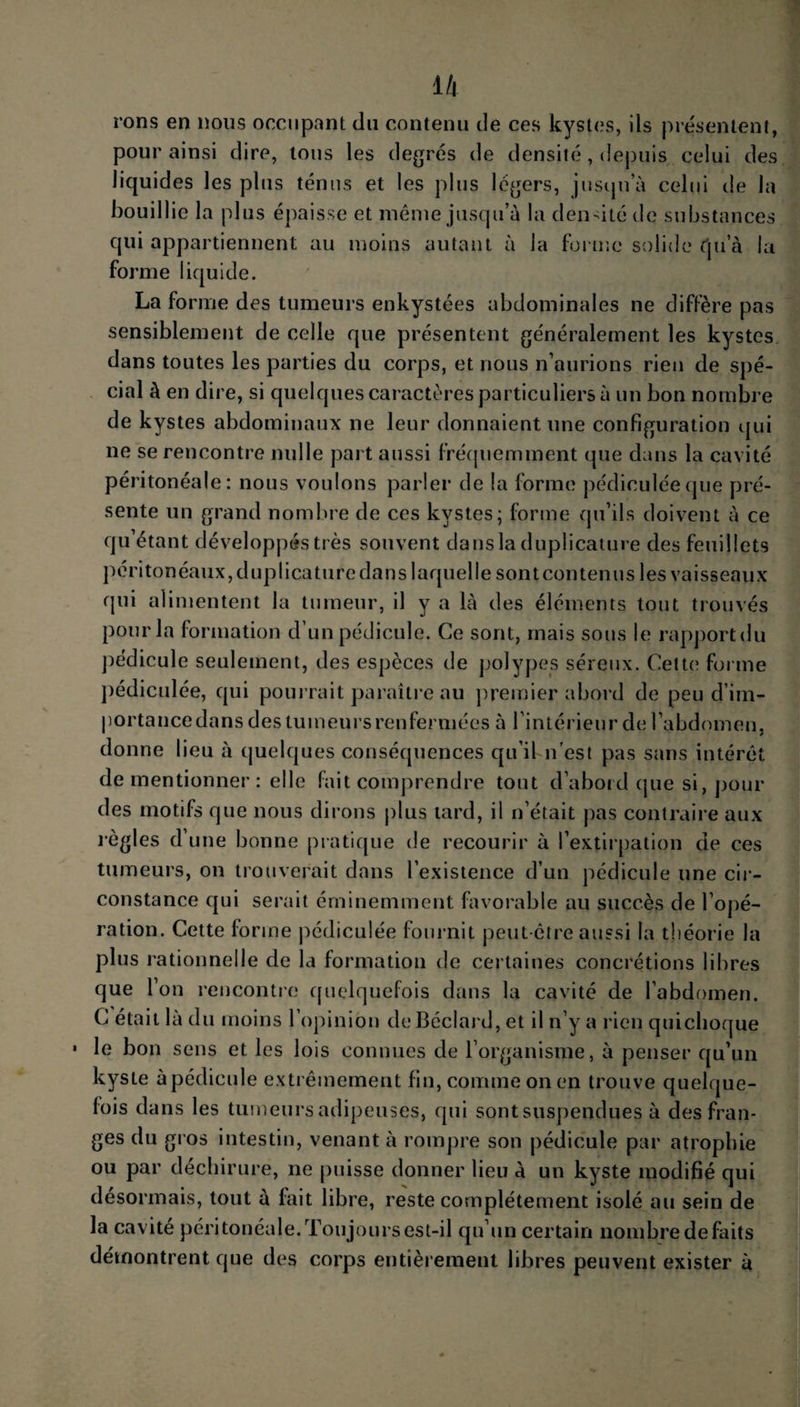 rons en nous occupant du contenu de ces kystes, ils présentent, pour ainsi dire, tous les degrés de densité, depuis celui des liquides les plus ténus et les plus légers, jusqu a celui de la bouillie la plus épaisse et même jusqu’à la densité de substances qui appartiennent au moins autant à la forme solide (ju a la forme liquide. La forme des tumeurs enkystées abdominales ne diffère pas sensiblement de celle que présentent généralement les kystes dans toutes les parties du corps, et nous n’aurions rien de spé¬ cial à en dire, si quelques caractères particuliers à un bon nombre de kystes abdominaux ne leur donnaient une configuration qui ne se rencontre nulle part aussi fréquemment que dans la cavité péritonéale: nous voulons parler de la forme pédiculéeque pré¬ sente un grand nombre de ces kystes; forme qu’ils doivent à ce qu’étant développés très souvent dans la duplicature des feuillets péritonéaux, dupl ica turc dans laquelle sont contenus les vaisseaux qui alimentent la tumeur, il y a là des éléments tout trouvés pour la formation d’un pédicule. Ce sont, mais sous le rapport du pédicule seulement, des espèces de polypes séreux. Cette; forme pédiculée, qui pourrait paraître au premier abord de peu d’im¬ portance dans des tumeurs renfermées à l’intérieur de l’abdomen, donne lieu à quelques conséquences qu’il n’est pas sans intérêt de mentionner : elle Fait comprendre tout d’abord que si, pour des motifs que nous dirons plus tard, il n’était pas contraire aux règles d’une bonne pratique de recourir à l’extirpation de ces tumeurs, on trouverait dans l’existence d’un pédicule une cir¬ constance qui serait éminemment favorable au succès de l’opé¬ ration. Cette forme pédiculée fournit peut-être aussi la théorie la plus rationnelle de la formation de certaines concrétions libres que l’on rencontre quelquefois dans la cavité de l’abdomen. C était là du moins l’opinion deBéclard, et il n’y a rien quichoque • le bon sens et les lois connues de l’organisme, à penser qu’un kyste à pédicule extrêmement fin, comme on en trouve quelque¬ fois dans les tumeurs adipeuses, qui sontsuspendues à des fran¬ ges du gros intestin, venant à rompre son pédicule par atrophie ou par déchirure, ne puisse donner lieu a un kyste modifié qui désormais, tout à fait libre, reste complètement isolé au sein de la cavité péritonéale.Toujours est-il qu’un certain nombredefaits démontrent que des corps entièrement libres peuvent exister à