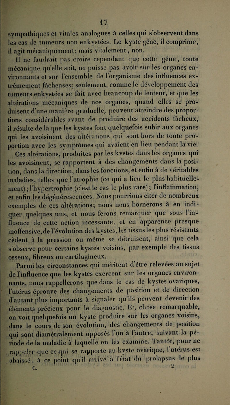 sympathiques et vitales analogues à celles qui s observent dans les cas de tumeurs non enkystées. Le kyste gêne, il comprime, il agit mécaniquement; mais vilalement, non. Il ne faudrait pas croire cependant pue cette gêne, toute mécanique quelle soit, ne puisse pas avoir sur les organes en¬ vironnants et sur L'ensemble de l’organisme des influences ex¬ trêmement fâcheuses; seulement, comme le développement des tumeurs enkystées se fait avec beaucoup de lenteur, et que les altérations mécaniques de nos organes, quand elles se pro¬ duisent d’une manière graduelle, peuvent atteindre des propor¬ tions considérables avant de produire des accidents fâcheux, il résulte de là que les kystes font quelquefois subir aux organes qui les avoisinent des altérations qui sont hors de toute pro¬ portion avec les symptômes qui avaient eu lieu pendant la vie. Ces altérations, produites par le^kystes dans les organes qui les avoisinent, se rapportent à des changements dans la posi¬ tion, dans la direction, dans les fonctions, et enfin à de véritables maladies, telles que 1 atrophie (ce qui a lieu le pi us habituelle¬ ment) ; l’hypertrophie (c’est le cas le plus rare) ; l’inflammation, et enfin les dégénérescences. Nous pourrions citer de nombreux exemples de ces altérations; nous nous bornerons à en indi¬ quer quelques uns, et nous ferons remarquer que sous 1 in¬ fluence de cette action incessante, et en apparence presque inoffensive,de l’évolution des kystes, les tissus les plus résistants cèdent à la pression ou même se détruisent, ainsi que cela s’observe pour certains kystes voisins, par exemple des tissus osseux, fibreux ou cartilagineux. Parmi les circonstances qui méritent d’être relevées au sujet de l’influence que les kystes exercent sur les organes environ¬ nants, nous rappellerons que dans le cas de kystes ovariques, l’utérus éprouve des changements de position et de direction d’autant plus importants à signaler qu ils peuvent devenir des éléments précieux pour le diagnostic. Et, chose remarquable, on voit quelquefois un kyste produire sur les organes voisins, dans le cours de son évolution, des changements de position qui sont diamétralement opposes 1 un à 1 autre, suivant la pé¬ riode de la maladie à laquelle on les examine. 1 an tôt, pour ne rappeler que ce qui se rapporte au kyste ovarique, l’utérus est abaissé, à ce point qu’il arrive a 1 état du prolapsus le plus C. “ \