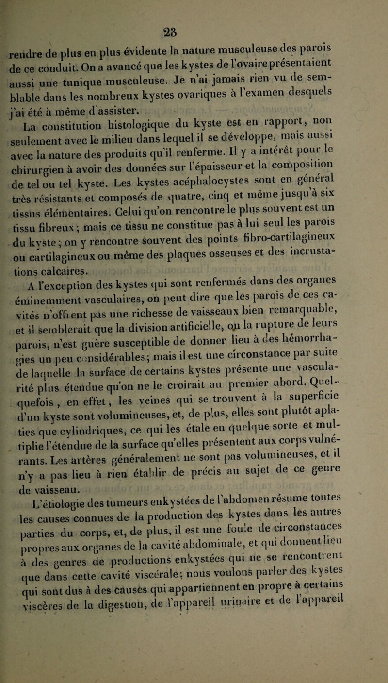 rendre de plus en plus évidente la nature musculeuse des parois de ce conduit. On a avancé que les kystes de l’ovaireprésentaient aussi une tunique musculeuse. Je n’ai jamais rien vu de sem¬ blable dans les nombreux kystes ovariques à l examen desquels j’ai été à même d’assister. La constitution histologique du kyste est en rapport, non seulement avec le milieu dans lequel il se développe, mais aussi avec la nature des produits qu’il renferme. Il y a intérêt pour le chirurgien à avoir des données sur l’épaisseur et la composition de tel ou tel kyste. Les kystes acéphalocvstes sont en general très résistants et composés de quatre, cinq et même jusqu à six tissus élémentaires. Celui qu’on rencontre le plus souvent est un tissu fibreux ; mais ce tissu ne constitue pas à lui seul les parois du kyste ; on y rencontre souvent des points fibro-cartilngineux ou cartilagineux ou même des plaques osseuses et des incrusta¬ tions calcaires. A l’exception des kystes qui sont renfermés dans des organes éminemment vasculaires, on peut dire que les parois de ces ca¬ vités n’offient pas une richesse de vaisseaux bien remarquable, et il semblerait que la division artificielle, c#i la rupture de leurs parois, n’est guère susceptible de donner lieu à des hémorrha¬ gies un peu considérables; mais il est une circonstance par suite de laquelle la surface de certains kystes présente une vascula¬ rité plus étendue qu’on ne le croirait au premier abord. Quel¬ quefois , en effet, les veines qui se trouvent à la superficie d’un kyste sont volumineuses, et, de plus, elles sont p utôt ap a lies que cylindriques, ce qui les étale en quelque sorte et mul¬ tiplie l’étendue de la surface quelles présentent aux corps vu ne- rants. Les artères généralement ne sont pas volumineuses, et il n’y a pas lieu à rien établir de précis au sujet de ce genre de vaisseau. L’étiologie des tumeurs enkystées de l’abdomen résumé toutes les causes connues de la production des kystes dans les autres parties du corps, et, de plus, il est une foule de circonstances propres aux organes de la cavité abdominale, et qui donnent beu à des genres de productions enkystées qui ne se rencontrent (pie dans cette cavité viscérale; nous voulons parler des kystes qui sont dus à des causes qui appartiennent en propre à certains viscères de la digestion, de l’appareil urinaire et de I appareil