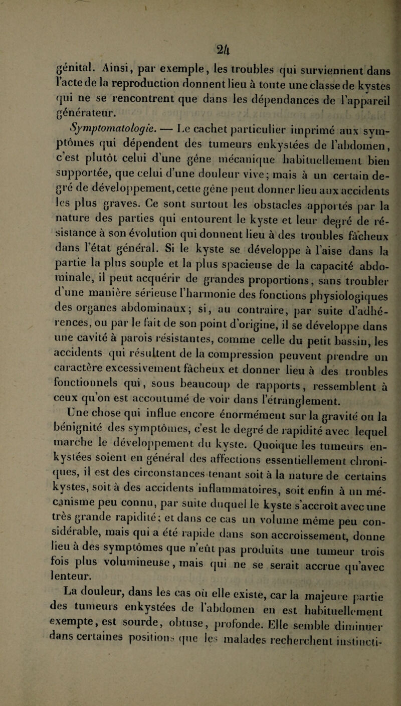 génital. Ainsi, par exemple, les troubles qui surviennent dans l’acte de la reproduction donnent lieu à toute une classe de kystes qui ne se rencontrent que dans les dépendances de l’appareil générateur. Symptomatologie. — Le cachet particulier imprimé aux sym¬ ptômes qui dépendent des tumeurs enkystées de l’abdomen, c’est plutôt celui d’une gêne mécanique habituellement bien supportée, que celui d’une douleur vive; mais à un certain de¬ gré de développement, cette gène peut donner lieu aux accidents les plus graves. Ce sont surtout les obstacles apportés par la nature des parties qui entourent le kyste et leur degré de ré¬ sistance à son évolution qui donnent lieu à des troubles fâcheux dans 1 état général. Si le kyste se développe à l’aise dans Ja partie la plus souple et la plus spacieuse de la capacité abdo¬ minale, il peut acquérir de grandes proportions, sans troubler d une maniere sérieuse l harmonie des fonctions physiologiques des organes abdominaux; si, au contraire, par suite d’adhé- i ences, ou pai le lait de son point d origine, il se développe dans une cavité à parois résistantes, comme celle du petit bassin, les accidents qui lésultent de la compression peuvent prendre un caractère excessivement fâcheux et donner lieu à des troubles fonctionnels qui, sous beaucoup de rapports, ressemblent à ceux qu on est accoutume de voir dans l’étranglement. Une chose qui influe encore énormément sur la gravité ou la bénignité des symptômes, c’est le degré de rapidité avec lequel marche le développement du kyste. Quoique les tumeurs en¬ kystées soient en général des affections essentiellement chroni¬ ques, il est des circonstances tenant soit à la nature de certains kystes, soit à des accidents inflammatoires, soit enfin à un mé¬ canisme peu connu, par suite duquel le kyste s’accroît avec une très giande rapidité; et dans ce cas un volume même peu con¬ si déiable, mais qui a été rapide dans son accroissement, donne lieu à des symptômes que n’eût pas produits une tumeur trois fois plus volumineuse, mais qui ne se serait accrue qu’avec lenteur. 1 La douleur, dans les cas où elle existe, caria majeure partie des tumeurs enkystées de l’abdomen en est habituellement exempte, est sourde, obtuse, profonde. Elle semble diminuer dans certaines positions (pie les malades recherchent instincli-