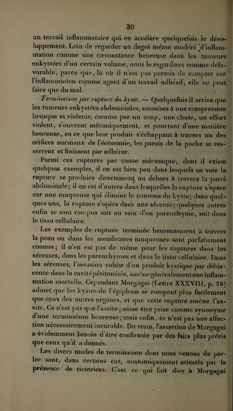 un travail inflammatoire qui en accélère quelquefois le déve¬ loppement. Loin de regarder un degré même modéré ^d’inflam¬ mation comme une circonstance heureuse dans les tumeurs enkystées d’un certain volume, nous le regardons comme défa¬ vorable, parce que, là où il n’est pas permis de compter sur 1 inflammation comme agent d’un travail adhésif, elle ne peut faire que du mal. Terminaison par rupture du kyste. — Quelquefois il arrive que les tumeurs enkystées abdominales, soumises à une compression brusque et violente, comme par un coup, une chute, un effort violent, s’ouvrent mécaniquement, et pourtant d’une manière heureuse, en ce que leur produit s’échappant à travers un des orifices normaux de l’économie, les parois de la poche se res¬ serrent et finissent par adhérer. Parmi ces ruptures par cause mécanique, dont il existe quelques exemples, il en est bien peu dans lesquels on voie la rupture se produire directement au dehors à travers la paroi abdominale; il en est d autres dans lesquelles la rupture s'opère sur une muqueuse qui élimine le contenu du kyste; dans quel¬ ques uns, la rupture s opère dans une séreuse; quelques autres enfin se sont rompus soit au sein d’un parenchyme, soit dans le tissu cellulaire. Les exemples de rupture terminée heureusement à travers la peau ou dans les membranes muqueuses sont parfaitement connus; il n en est pas de même pour les ruptures dans les séreuses, dans les parenchymes et dans le tissu cellulaire. Dans les séreuses, I invasion subite d un produit kystique par déhis¬ cence dans la cavité péritonéale, amène généralementune inflam¬ mation mortelle. Cependant Morgagni (Lettre XXXVIII, p. 36) admet que les kystes de I épiploon se rompent plus facilement que ceux des autres organes, et que cette rupture amène l’as- cite. Ce n est pas que 1 ascite puisse être prise comme synonyme d’une terminaison heureuse; mais enfin, ce n’est pas une affec¬ tion nécessairement incurable. Du reste, l’assertion de Morgagni a évidemment besoin d être confirmée par des faits plus préeis que ceux qu’il a donnés. Les divers modes de terminaison dont nous venons de par¬ ler sont, dans certains cas, anatomiquement attestés par la piésence de cicatrices. Lest ce qui fait dire à Morgagni