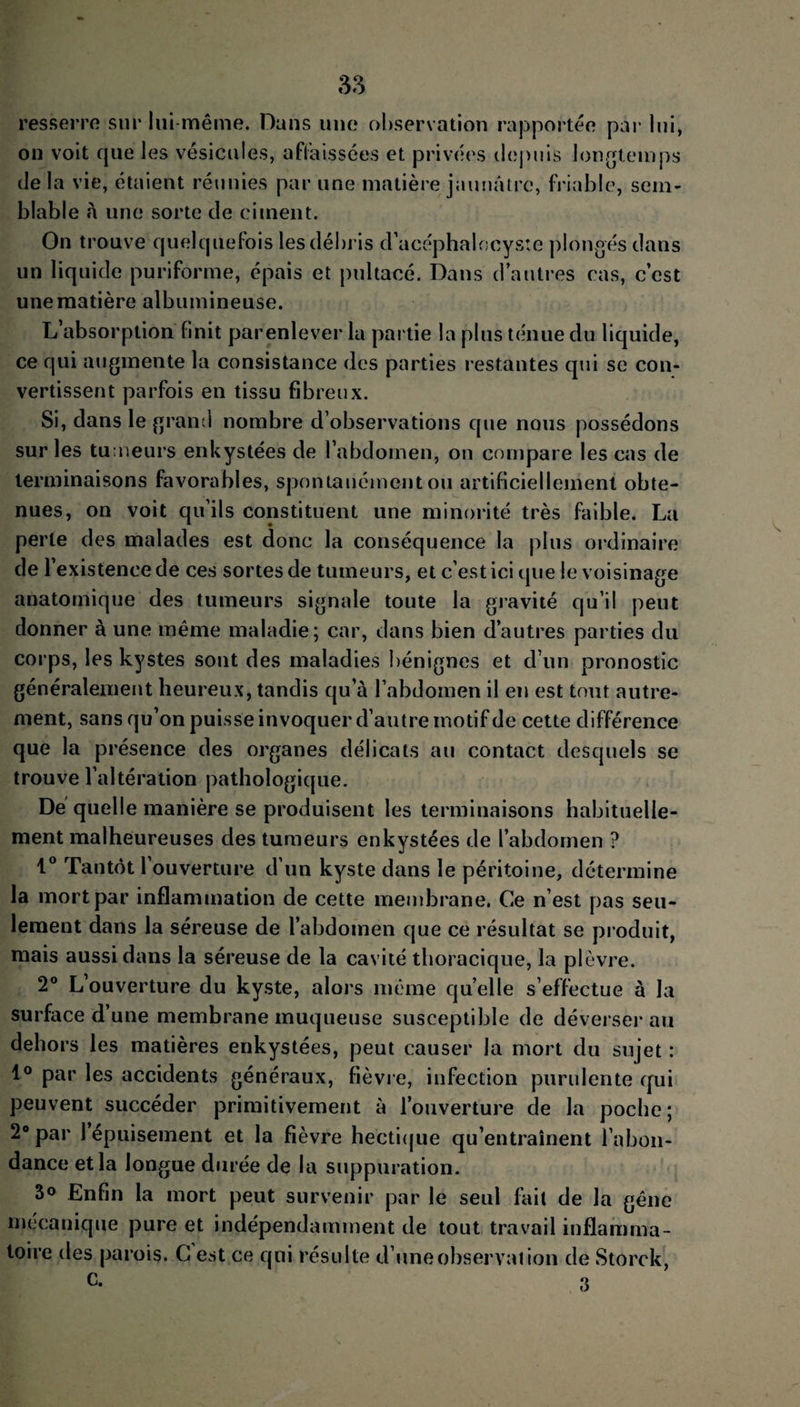 resserre sur lui même. Dans une observation rapportée par lui, on voit cpie les vésicules, affaissées et privées depuis longtemps delà vie, étaient réunies par une matière jaunâtre, friable, sem¬ blable â une sorte de ciment. On trouve quelquefois les débris d’acéphalocysîe plongés dans un liquide puriforme, épais et pultacé. Dans d’autres cas, c’est une matière albumineuse. L’absorption finit parenlever 1a partie la plus ténue du liquide, ce qui augmente la consistance des parties restantes qui se con¬ vertissent parfois en tissu fibreux. Si, dans le grand nombre d’observations que nous possédons sur les tumeurs enkystées de l’abdomen, on compare les cas de terminaisons favorables, spontanément ou artificiellement obte¬ nues, on voit qu’ils constituent une minorité très faible. La perte des malades est donc la conséquence la plus ordinaire de l’existence de ces sortes de tumeurs, et c’est ici que le voisinage anatomique des tumeurs signale toute la gravité qu’il peut donner à une même maladie; car, dans bien d’autres parties du corps, les kystes sont des maladies bénignes et d’un pronostic généralement heureux, tandis qu’à l’abdomen il en est tout autre¬ ment, sans qu’on puisse invoquer d’autre motif de cette différence que la présence des organes délicats au contact desquels se trouve l’altération pathologique. De quelle manière se produisent les terminaisons habituelle¬ ment malheureuses des tumeurs enkystées de l’abdomen ? 1° Tantôt l’ouverture d’un kyste dans le péritoine, détermine la mort par inflammation de cette membrane. Ce n’est pas seu¬ lement dans la séreuse de l’abdomen que ce résultat se produit, mais aussi dans la séreuse de la cavité thoracique, la plèvre. 2° L ouverture du kyste, alors même quelle s’effectue à la surface d’une membrane muqueuse susceptible de déverser au dehors les matières enkystées, peut causer la mort du sujet : 1° par les accidents généraux, fièvre, infection purulente qui peuvent succéder primitivement à l’ouverture de la poche ; 2° par 1 épuisement et la fièvre hectique qu’entraînent l’abon¬ dance et la longue durée de la suppuration. 3° Enfin la mort peut survenir par le seul fait de la gêne mécanique pure et indépendamment de tout travail inflamma¬ toire des parois. G est ce qui résulte d’une observation de Storck, c. o O