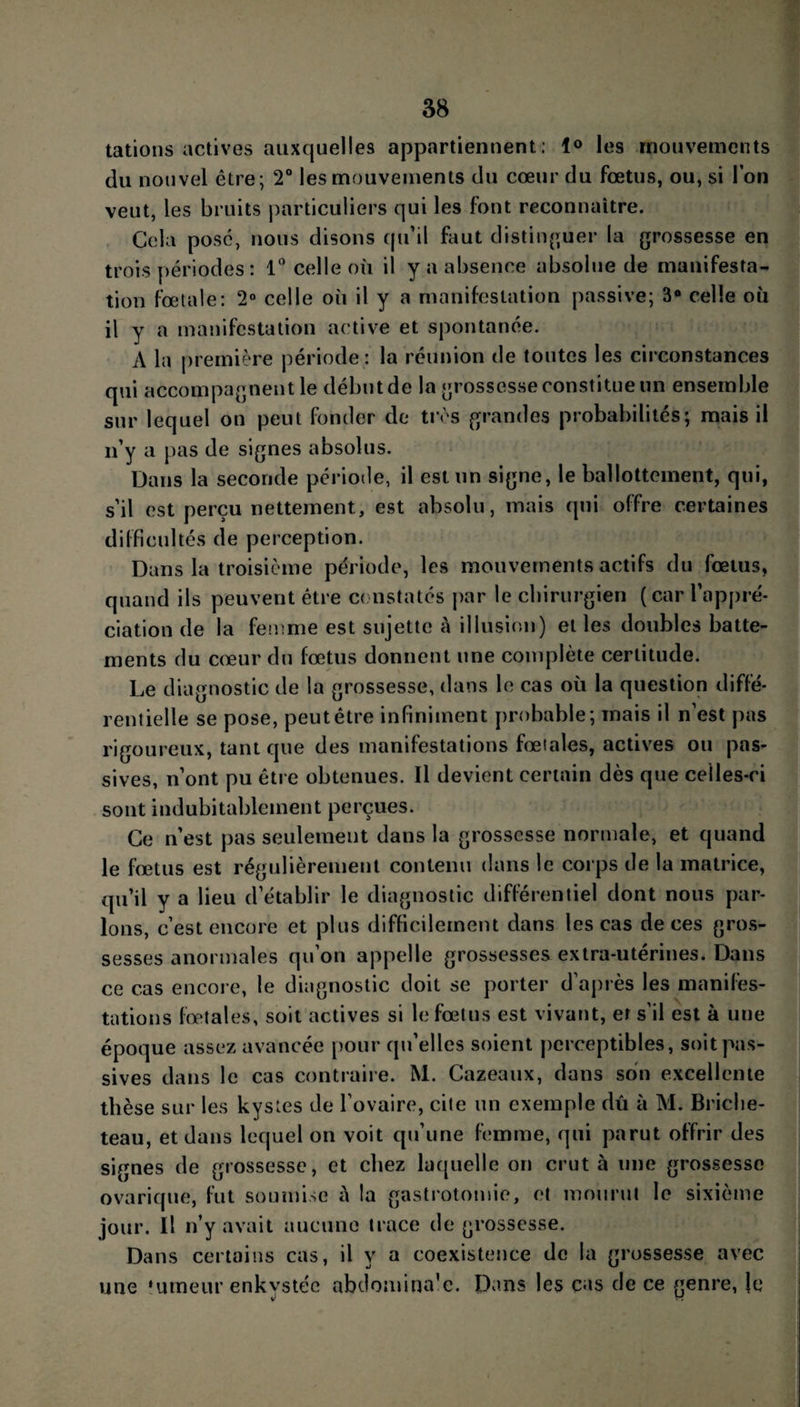 tâtions actives auxquelles appartiennent; 1° les mouvements du nouvel être; 2° les mouvements du cœur du fœtus, ou, si l’on veut, les bruits particuliers qui les font reconnaître. Cela pose, nous disons qu’il fout distinguer la grossesse en trois périodes: 1° celle où il y a absence absolue de manifesta¬ tion fœtale: 2° celle où il y a manifestation passive; 3° celle où il y a manifestation active et spontanée. A la première période : la réunion de toutes les circonstances qui accompagnent le début de la grossesse constitue un ensemble sur lequel on peut fonder de très grandes probabilités; mais il n’y a pas de signes absolus. Dans la seconde période, il est un signe, le ballottement, qui, s’il est perçu nettement, est absolu, mais qui offre certaines difficultés de perception. Dans la troisième période, les mouvements actifs du fœtus, quand ils peuvent être constatés par le chirurgien (car l’appré¬ ciation de la femme est sujette à illusion) et les doubles batte¬ ments du cœur du fœtus donnent une complète certitude. Le diagnostic de la grossesse, dans le cas où la question diffé¬ rentielle se pose, peut être infiniment probable; mais il n’est pas rigoureux, tant que des manifestations fœtales, actives ou pas¬ sives, n’ont pu être obtenues. Il devient certain dès que celles-ci sont indubitablement perçues. Ce n’est pas seulement dans la grossesse normale, et quand le fœtus est régulièrement contenu dans le corps de la matrice, qu’il y a lieu d’établir le diagnostic différentiel dont nous par¬ lons, c’est encore et pi us difficilement dans les cas de ces gros¬ sesses anormales qu’on appelle grossesses extra-utérines. Dans ce cas encore, le diagnostic doit se porter d’après les manifes¬ tations fœtales, soit actives si le fœtus est vivant, er s’il est à une époque assez avancée pour qu’elles soient perceptibles, soit pas¬ sives dans le cas contraire. M. Cazeaux, dans son excellente thèse sur les kystes de l’ovaire, cite un exemple dû à M. Briclie- teau, et dans lequel on voit qu’une femme, qui parut offrir des signes de grossesse, et chez laquelle on crut à une grossesse ovarique, fut soumise à la gastrotomie, et mourut le sixième jour. Il n’y avait aucune trace de grossesse. Dans certains cas, il y a coexistence de la grossesse avec une ‘limeur enkystée abdomina’e. Dans les cas de ce genre, le