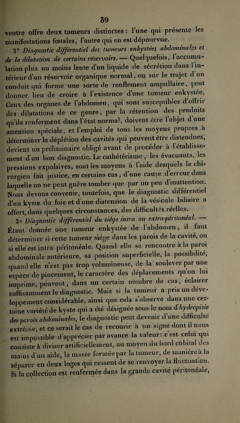 ventre offre deux tumeurs distinctes : lune qui présente les manifestations fœtales, l’autre qui en est dépourvue. 2° Diagnostic différentiel des tumeurs enkystées abdominales et de la dilatation de certains réservoirs. — Quelquefois, 1 accumu¬ lation plus ou moins lente d’un liquide de sécrétion dans 1 in¬ térieur d’un réservoir organique normal, ou sur le trajet d un conduit qui forme une sorte de renflement ampullaire, peut donner lieu de croire à l’existence d’une tumeur enkystée. Ceux des organes de l’abdomen, qui sont susceptibles d offrir des dilatations de ce genre, par la rétention des produits qu’ils renferment dans l’état normal, doivent être l’objet d’une attention spéciale, et l’emploi de tous les moyens propres à déterminer la déplétion des cavités qui peuvent être distendues, devient un préliminaire obligé avant de procéder à l’établisse¬ ment d'un bon diagnostic. Le cathétérisme , les évacuants, les pressions expulsives, sont les moyens à l’aide desquels le chi¬ rurgien fait justice, en certains cas, d’une cause d erreur dans laquelle on ne peut guère tomber que par un peu d inattention. Nous devons convenir, toutefois, que le diagnostic différentiel d’un kyste du foie et d’une distension de la vésicule biliaire a offert, dans quelques circonstances, des difficultés réelles. 3° Diagnostic différentiel du siège ultra ou extra-péritonéal. Étant donnée une tumeur enkystée de l’abdomen, il faut déterminer si cette tumeur siège dans les parois de la cavité, ou si elle est intra-péritonéale. Quand elle se rencontre à la paroi abdominale antérieure, sa position superficielle, la possibilité, quand elle n'est pas trop volumineuse, de la soulever par une espèce de pincement, le caractère des déplacements qu on lui imprime, peuvent, dans un certain nombre de cas, éclairer suffisamment le diagnostic. Mais si la tumeur a pris un déve¬ loppement considérable, ainsi que cela s observe dans une cei- taine variété de kyste qui a été désignée sous le nom dhydropisie des parois abdominales, le diagnostic peut devenir d’une difficulté extrême, et ce serait le cas de recourir à un signe dont il nous est impossible d’apprécier par avance la valeur: c est celui qui consiste à diviser artificiellement, au moyen du bord cubital des mains d'un aide, la masâe formée par la tumeur, de manière a la séparer en deux loges qui cessent de se renvoyer la fluctuation. Si la collection est renfermée dans la grande cavité péritonéale,