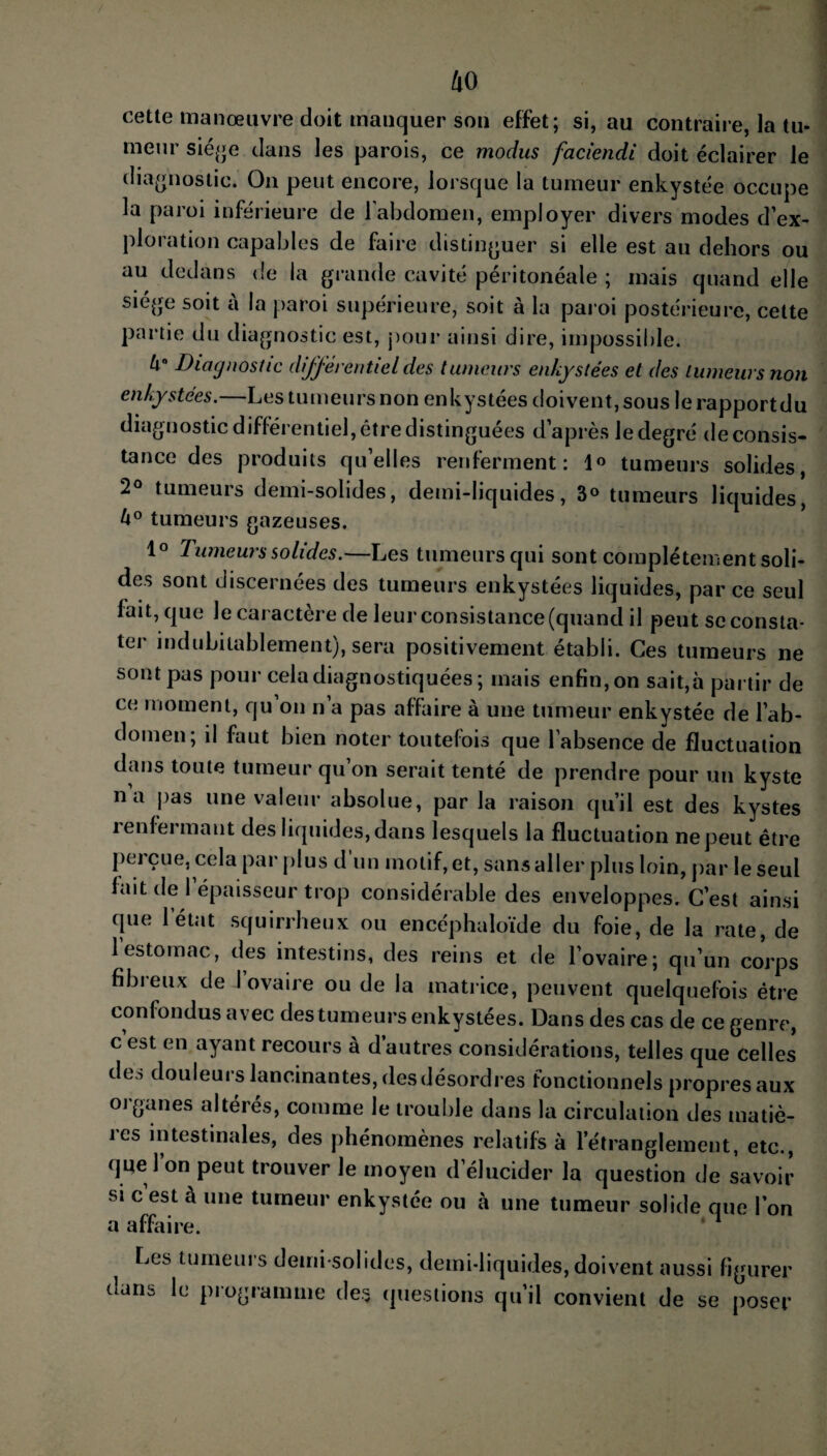 cette manœuvre doit manquer son effet; si, au contraire, la tu¬ meur siège dans les parois, ce modus faciendi doit éclairer le diagnostic. On peut encore, lorsque la tumeur enkystée occupe la paroi inférieure de l’abdomen, employer divers modes d’ex¬ ploration capables de faire distinguer si elle est au dehors ou au dedans de la grande cavité péritonéale ; mais quand elle siège soit à la paroi supérieure, soit à la paroi postérieure, cette partie du diagnostic est, pour ainsi dire, impossible. U° Diagnostic différentiel des tumeurs enkystées et des tumeurs non enkystées.—Les tumeurs non enkystées doivent, sous lerapportdu diagnostic différentiel, être distinguées d’après le degré de consis¬ tance des produits qu’elles renferment: 1° tumeurs solides, 2° tumeurs demi-solides, demi-liquides, 3° tumeurs liquides, U° tumeurs gazeuses. 1° Tumeurs solides.—Les tumeurs qui sont complètement soli¬ des sont discernées des tumeurs enkystées liquides, parce seul fait, que le caractère de leur consistance (quand il peut se consta¬ ter indubitablement), sera positivement établi. Ces tumeurs ne sont pas pour cela diagnostiquées; mais enfin, on sait,à partir de ce moment, qu’on n’a pas affaire à une tumeur enkystée de l’ab¬ domen; il faut bien noter toutefois que l’absence de fluctuation dans toute tumeur qu’on serait tenté de prendre pour un kyste na pas une valeur absolue, par la raison qu’il est des kystes renfermant des liquides, dans lesquels la fluctuation ne peut être perçue, cela par plus d'un motif, et, sans aller plus loin, par le seul fait de l’épaisseur trop considérable des enveloppes. C’est ainsi que l’état squirrheux ou encéphaloïde du foie, de la rate, de 1 estomac, des intestins, des reins et de l’ovaire; qu’un corps fibreux de I ovaire ou de la matrice, peuvent quelquefois être confondus avec des tumeurs enkystées. Dans des cas de ce genre, c est en ayant recours à d’autres considérations, telles que celles deo douleurs lancinantes, des désordres fonctionnels propres aux organes altérés, comme le trouble dans la circulation des matiè¬ res intestinales, des phénomènes relatifs à l’étranglement, etc., que l on peut trouver le moyen d’élucider la question de savoir si c’est à une tumeur enkystée ou à une tumeur solide que l’on a affaire. * 1 Les tumeurs demi-solides, demi-liquides, doivent aussi figurer dans le programme de* questions qu’il convient de se poser