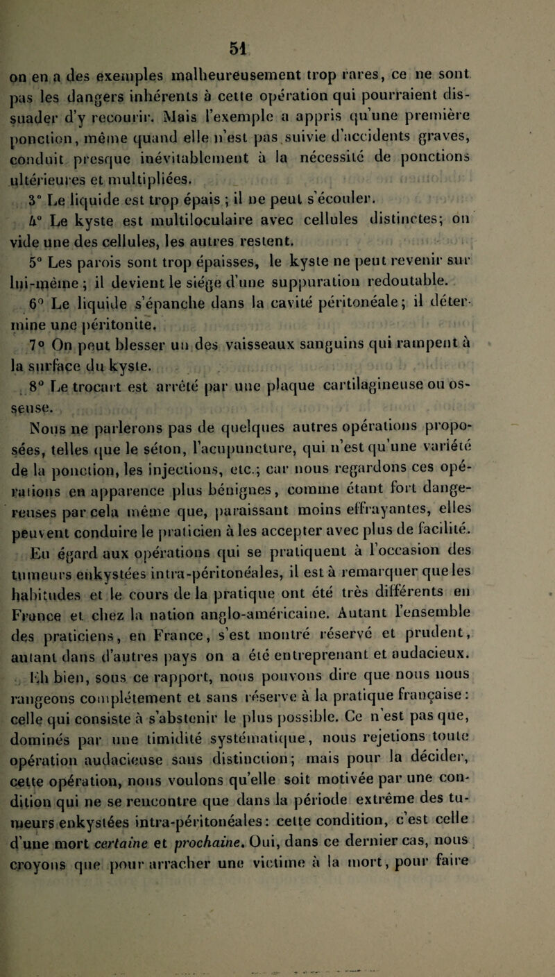 on en a des exemples malheureusement trop rares, ce ne sont pas les dangers inhérents à cette opération qui pourraient dis¬ suader d’y recourir. Mais l’exemple a appris quune première ponction, même quand elle n’est pas suivie d’accidents graves, conduit presque inévitablement à la nécessité de ponctions ultérieures et multipliées. 5° Le liquide est trop épais ; il ne peut s’écouler. U° Le kyste est multiloculaire avec cellules distinctes; on vide une des cellules, les autres restent. 5° Les parois sont trop épaisses, le kyste ne peut revenir sur lui-même ; il devient le siège d’une suppuration redoutable. 6° Le liquide s’épanche dans la cavité péritonéale; il déter¬ mine une péritonite. 7° On peut blesser un des vaisseaux sanguins qui rampent à la surface du kyste. 8° Le trocart est arrêté par une plaque cartilagineuse ou os» seuse. Nous ne parlerons pas de quelques autres opérations propo¬ sées, telles que le séton, l’acupuncture, qui n’est qu une variété de la ponction, les injections, etc.; car nous regardons ces opé¬ rations en apparence plus bénignes, comme étant fort dange¬ reuses par cela même que, paraissant moins effrayantes, elles peuvent conduire le praticien aies accepter avec plus de facilité. Eu égard aux opérations qui se pratiquent à 1 occasion des tumeurs enkystées intra-péritonéales, il est à remarquer que les habitudes et le cours de la pratique ont été très différents en France et chez la nation anglo-américaine. Autant l’ensemble des praticiens, en France, s’est montré réservé et prudent, autant dans d’autres pays on a été entreprenant et audacieux. Eh bien, sous ce rapport, nous pouvons dire que nous nous rangeons complètement et sans réserve à la pratique française: celle qui consiste à s’abstenir le plus possible. Ce n est pas que, dominés par une timidité systématique, nous rejetions toute opération audacieuse sans distinction; mais pour la décider, cette opération, nous voulons qu elle soit motivée par une con¬ dition qui ne se rencontre que dans la période extrême des tu¬ meurs enkystées intra-péritonéales: celte condition, c est celle d’une mort certaine et prochaine, Oui, dans ce dernier cas, nous croyons que pour arracher une victime à la mort, pour faire