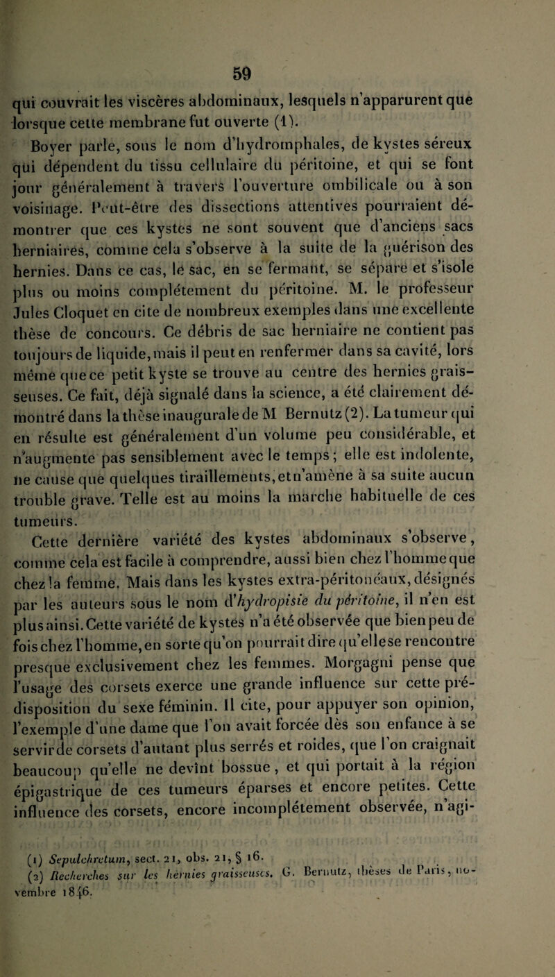 qui couvrait les viscères abdominaux, lesquels n’apparurent que lorsque cette membrane lut ouverte (1). Boyer parle, sous le nom d’hydrornphales, de kystes séreux qui dépendent du tissu cellulaire du péritoine, et qui se font jour généralement à travers l'ouverture ombilicale ou à son voisinage. Peut-être des dissections attentives pourraient dé¬ montrer que ces kystes ne sont souvent que d anciens sacs herniaires, comme cela s’observe à la suite de la guérison des hernies. Dans ce cas, le sac, en se fermant, se sépare et s’isole plus ou moins complètement du péritoine. M. le professeur Jules Cloquet en cite de nombreux exemples dans une excellente thèse de concours. Ce débris de sac herniaire ne contient pas toujours de liquide, mais il peut en renfermer dans sa cavité, lors même que ce petit kyste se trouve au centre des hernies grais¬ seuses. Ce fait, déjà signalé dans la science, a été clairement dé¬ montré dans la thèse inaugurale de M Bernutz (2) . La tumeur qui en résulte est généralement d’un volume peu considérable, et n'augmente pas sensiblement avec le temps; elle est indolente, lie cause que quelques tiraillements,etn amené à sa suite aucun trouble grave. Telle est au moins la marche habituelle de ces tumeurs. Cette dernière variété des kystes abdominaux s’observe, comme cela est facile à comprendre, aussi bien chez l’homme que chez la femme. Mais dans les kystes extra-péritonéaux, désignés par les auteurs sous le nom d'hydropisie du péritoine, il n’en est plus ainsi. Cette variété de kystes n’a été observée que bien peu de fois chez l’homme, en sorte qu on pourrait dire qu ellese rencontre presque exclusivement chez les femmes. Morgagni pense que l’usage des corsets exerce une grande influence sur cette pré¬ disposition du sexe féminin. Il cite, pour appuyer son opinion, l’exemple d’une dame que l’on avait forcée dès son enfance à se servir de corsets d autant plus serres et roides, que 1 on craignait beaucoup quelle ne devînt bossue, et qui portait à la région épigastrique de ces tumeurs eparses et encoie petites. Cette influence des corsets, encore incomplètement obseï vee, n agi- (1) Sepulchrctum, secl. 2 1, obs. 21, § 16. (2) Recherches sur les hernies graisseuses. G. Bernutz, ibeses tle ï aiis, no¬ vembre i8|6.