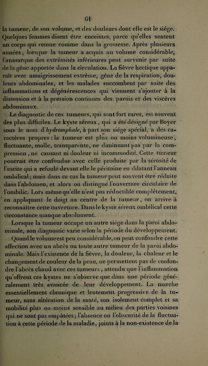 la tumeur, de son volume, et des douleurs dont elle est le siège. Quelques femmes disent être enceintes, parce qu’elles sentent un corps qui remue comme dans la grossesse. Après plusieurs années, lorsque la tumeur a acquis un volume considérable, l'anasarque des extrémités inférieures peut survenir par suite de la gêne apportée dans la circulation. La fièvre hectique appa¬ raît avec amaigrissement extrême, gêne de la respiration, dou¬ leurs abdominales, et les malades succombent par suite des inflammations et dégénérescences qui viennent s’ajouter à la distension et à la pression continues des parois et des viscères abdominaux. Le diagnostic de ces tumeurs, qui sont fort rares, est souvent des plus difficiles. Le kyste séreux , qui a été désigné par Boyer sous le nom d’hydromphale, à part son siège spécial, a des ca¬ ractères propres : la tumeur est plus ou moins volumineuse, fluctuante, rnolle, transparente, ne diminuant pas par la com¬ pression , ne causant ni douleur ni incommodité. Cette tumeur pourrait être confondue avec celle produite par la sérosité de l’ascite qui a refoulé devant elle le péritoine en dilatant l’anneau ombilical; mais dans ce cas la tumeur peut souvent être réduite dans l’abdomen, et alors on distingue l’ouverture circulaire de l’ombilic. Lors même qu'elle n’est pas réductible complètement, en appliquant le doigt au centre de la tumeur, on arrive à reconnaître cette ouverture. Dans le kyste séreux ombilical cette circonstance manque absolument. Lorsque la tumeur occupe un autre siège dans la paroi abdo¬ minale, son diagnostic varie selon la période du développement. Quand le volumeest peu considérable, on peut confondre cette affection avec un abcès ou toute autre tumeur de la paroi abdo¬ minale. Mais l’existence de la fièvre, la douleur, la chaleur et le changement de couleur de la peau, ne permettent pas de confon¬ dre l’abcès chaud avec ces tumeurs , attendu que l’inflammation qu’offrent ces kystes ne s’observe que dans une période géné¬ ralement très avancée de leur développement. La marche essentiellement chronique et lentement progressive de la tu¬ meur, sans altération de la santé, son isolement complet et sa mobilité plus ou moins sensible au milieu des parties voisines qui ne sont pas empâtées ; l’absence ou l’obscurité de la fluctua¬ tion à cette période de la maladie, joints à la non-existence de la