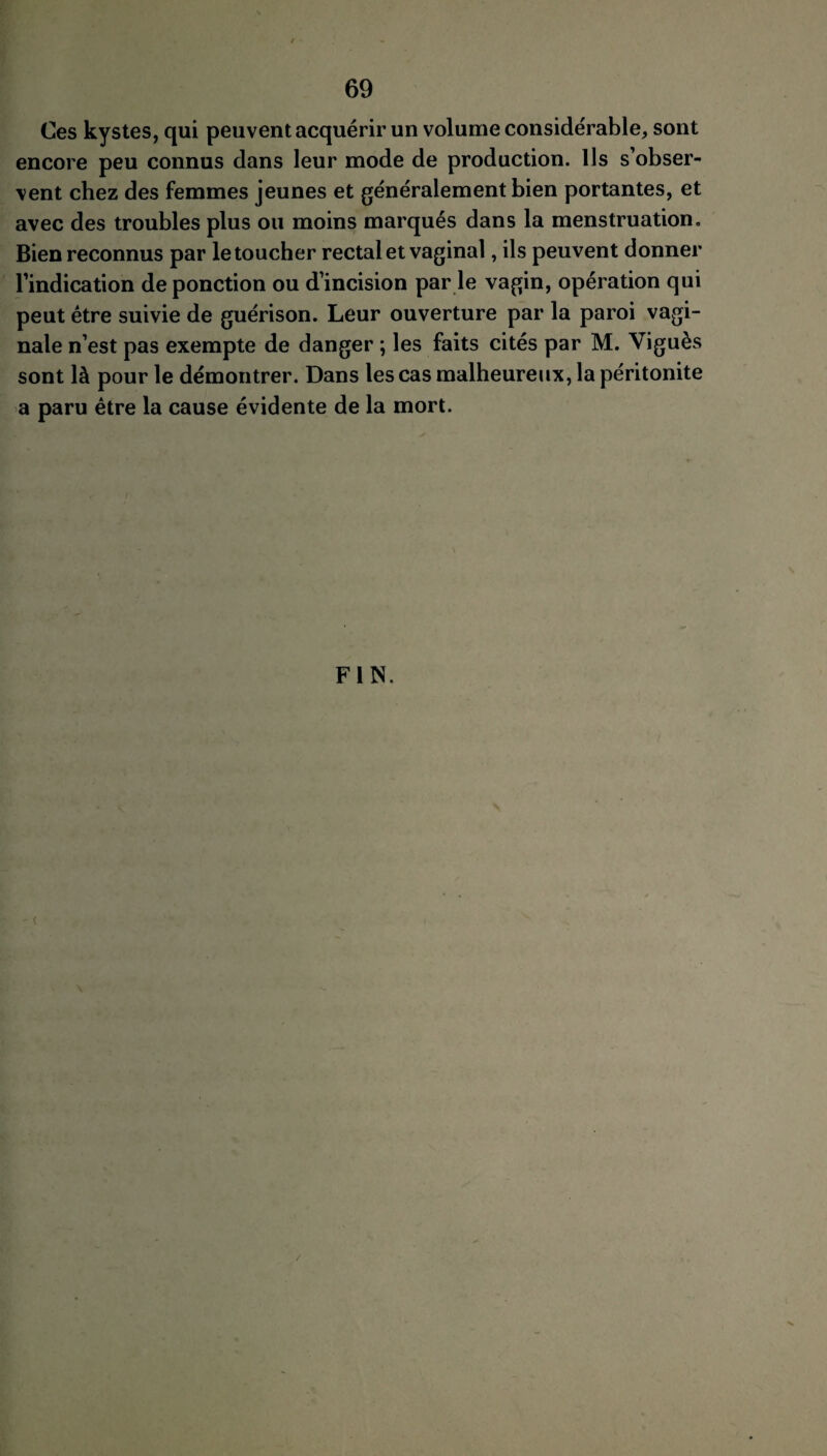 / 69 Ces kystes, qui peuvent acquérir un volume considérable, sont encore peu connus dans leur mode de production. Us s’obser¬ vent chez des femmes jeunes et généralement bien portantes, et avec des troubles plus ou moins marqués dans la menstruation. Bien reconnus par le toucher rectal et vaginal, ils peuvent donner l’indication de ponction ou d’incision par le vagin, opération qui peut être suivie de guérison. Leur ouverture par la paroi vagi¬ nale n’est pas exempte de danger ; les faits cités par M. Viguès sont là pour le démontrer. Dans les cas malheureux, la péritonite a paru être la cause évidente de la mort. FIN. - <